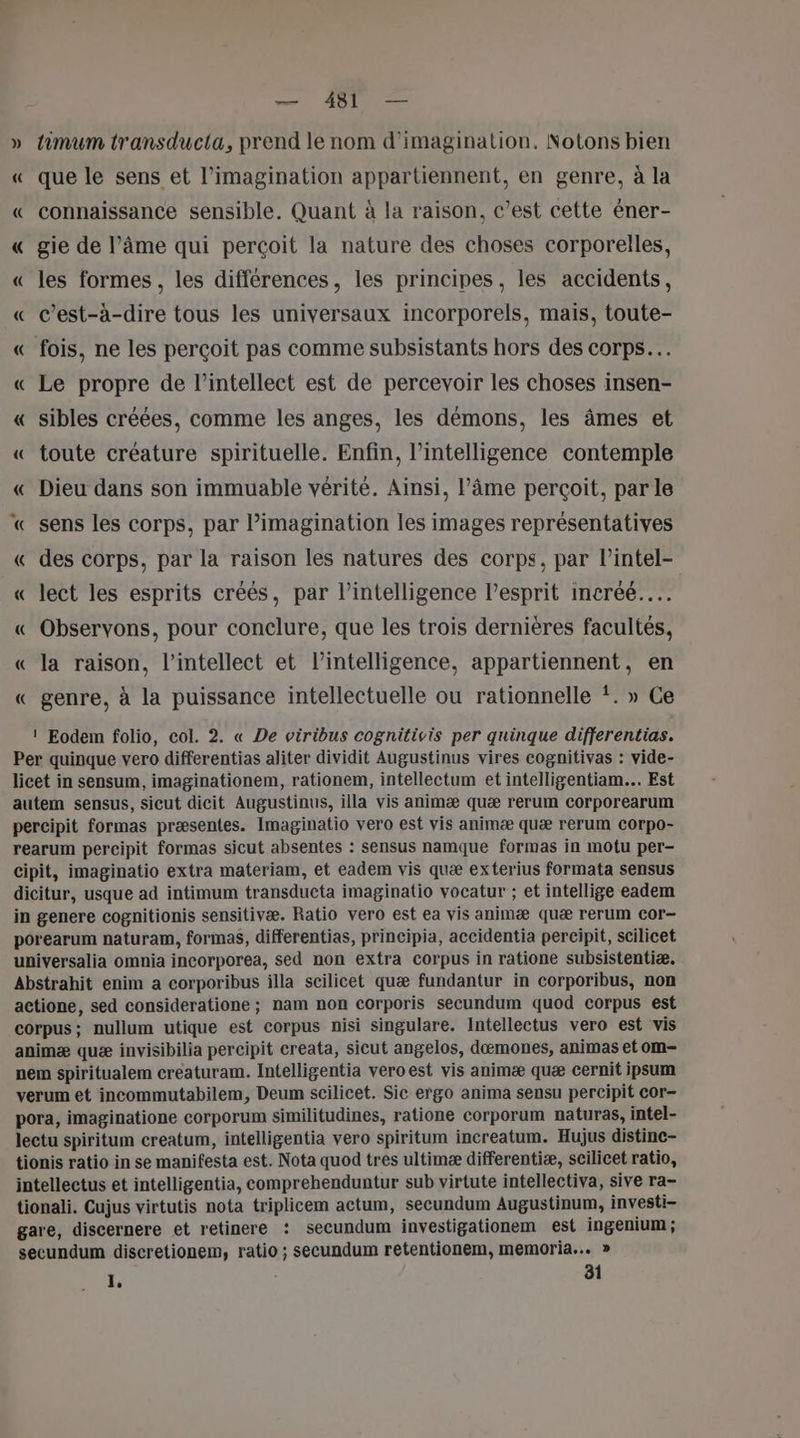 » timum transducta, prend le nom d'imagination, Notons bien « que le sens et l’imagination appartiennent, en genre, à la « connaissance sensible. Quant à la raison, c’est cette éner- « gie de l’âme qui perçoit la nature des choses corporelles, « les formes, les différences, les principes, les accidents, « c’est-à-dire tous les universaux incorporels, mais, toute- « fois, ne les perçoit pas comme subsistants hors des corps. « Le propre de l’intellect est de percevoir les choses insen- « sibles créées, comme les anges, les démons, les âmes et « toute créature spirituelle. Enfin, l'intelligence contemple « Dieu dans son immuable vérité. Ainsi, l’âme perçoit, par le « sens les corps, par l’imagination les images représentatives « des corps, par la raison les natures des corps, par lintel- « Ject les esprits créés, par l'intelligence l’esprit incréé..… « Observons, pour conclure, que les trois dernières facultés, « la raison, l’intellect et l’intelligence, appartiennent, en « genre, à la puissance intellectuelle ou rationnelle *. » Ce 1 Eodem folio, col. 2. « De viribus cognitivis per quinque differentias. Per quinque vero differentias aliter dividit Augustinus vires cognitivas : vide- licet in sensum, imaginationem, rationem, intellectum et intelligentiam.. Est autem sensus, sicut dicit Augustinus, illa vis animæ quæ rerum corporearum percipit formas præsentes. Imaginatio vero est vis animæ quæ rerum corpo- rearum percipit formas sicut absentes : sensus namque formas in motu per- cipit, imaginatio extra materiam, et eadem vis quæ exterius formata sensus dicitur, usque ad intimum transducta imaginatio vocatur ; et intellige eadem in genere cognitionis sensitivæ. Ratio vero est ea vis animæ quæ rerum Cor- porearum naturam, formas, differentias, principia, accidentia percipit, scilicet universalia omnia incorporea, sed non extra corpus in ratione subsistentiæ. Abstrahit enim a corporibus illa scilicet quæ fundantur in corporibus, non actione, sed consideratione ; nam non corporis secundum quod corpus est corpus; nullum utique est corpus nisi singulare. Intellectus vero est vis animæ quæ invisibilia percipit creata, sicut angelos, dæmones, animas et om- nem spiritualem creaturam. Intelligentia vero est vis animæ quæ cernit ipsum verum et incommutabilem, Deum scilicet. Sic ergo anima sensu percipit cor- pora, imaginatione corporum similitudines, ratione corporum naturas, intel- lectu spiritum creatum, intelligentia vero spiritum increatum. Hujus distine- tionis ratio in se manifesta est. Nota quod tres ultimæ differentiæ, scilicet ratio, intellectus et intelligentia, comprehenduntur sub virtute intellectiva, sive ra- tionali. Cujus virtutis nota triplicem actum, secundum Augustinum, investi- gare, discernere et retinere : secundum investigationem est ingenium ; secundum discretionem, ratio ; secundum retentionem, memoria... » 1 81