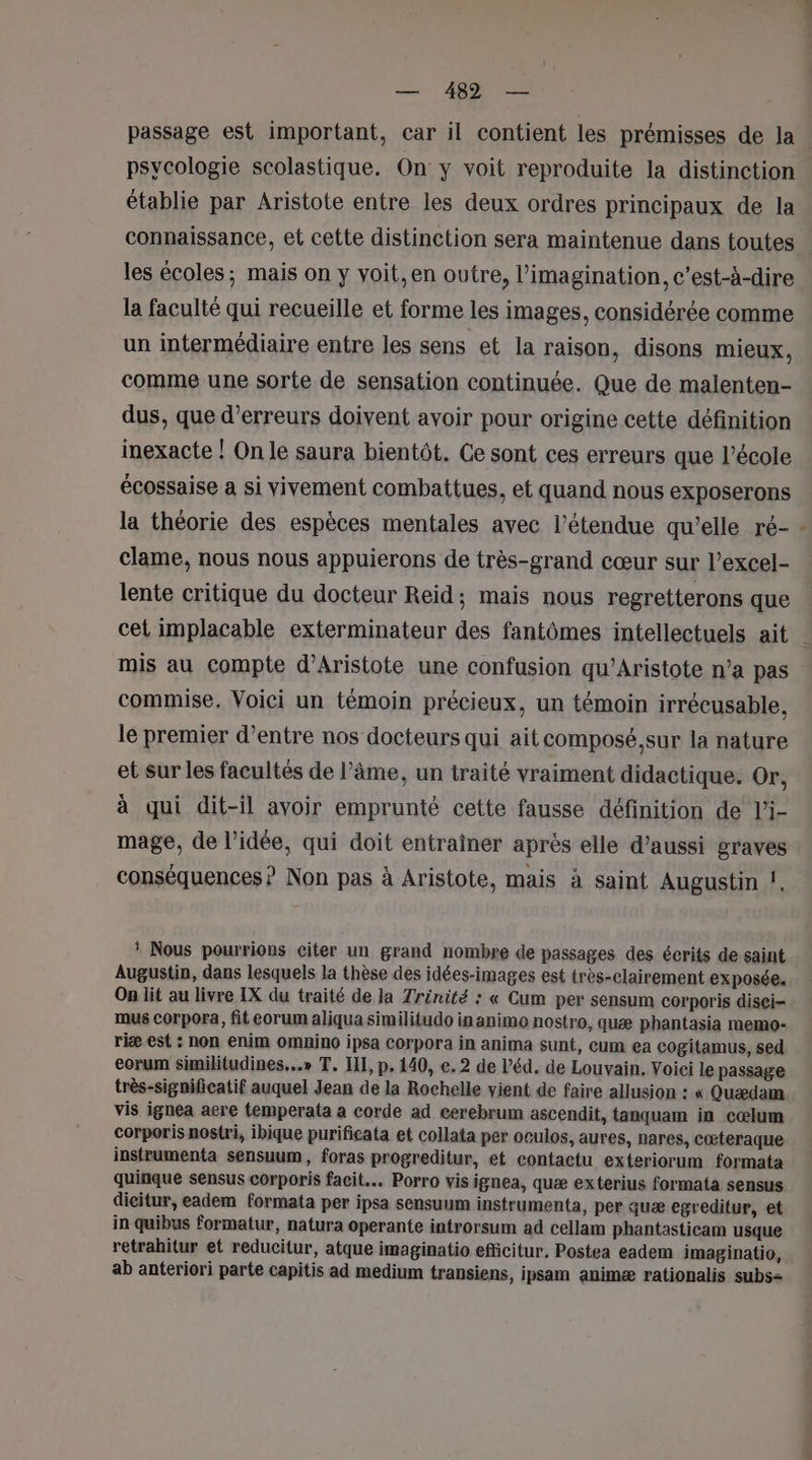 psycologie scolastique. On y voit reproduite la distinction établie par Aristote entre les deux ordres principaux de la connaissance, et cette distinction sera maintenue dans toutes les écoles; mais on y voit, en outre, l'imagination, c’est-à-dire la faculté qui recueille et forme les images, considérée comme un intermédiaire entre les sens et la raison, disons mieux, comme une sorte de sensation continuée. Que de malenten- dus, que d'erreurs doivent avoir pour origine cette définition inexacte ! On le saura bientôt. Ce sont ces erreurs que l’école écossaise a si vivement combattues, et quand nous exposerons la théorie des espèces mentales avec l'étendue qu’elle ré- clame, nous nous appuierons de très-grand cœur sur l’excel- lente critique du docteur Reid; mais nous regretterons que cet implacable exterminateur des fantômes intellectuels ait mis au compte d’Aristote une confusion qu’Aristote n’a pas commise. Voici un témoin précieux, un témoin irrécusable, le premier d’entre nos docteurs qui ait composé,sur la nature et sur les facultés de l'âme, un traité vraiment didactique. Or, à qui dit-il avoir emprunté cette fausse définition de l’i- mage, de l’idée, qui doit entrainer après elle d’aussi graves conséquences ? Non pas à Aristote, mais à saint Augustin !, * Nous pourrions citer un grand nombre de passages des écrits de saint Augustin, dans lesquels la thèse des idées-images est très-clairement exposée. On lit au livre IX du traité de la Trénité : « Cum per sensum corporis disei- mus corpora, fit eorum aliqua similitudo in animo nostro, quæ phantasia memo- riæ est : non enim omnino ipsa Corpora in anima sunt, cum ea cogitamus, sed corum similitudines...» T. II, p. 140, e. 2 de l’éd. de Louvain. Voici le passage très-significatif auquel Jean de la Rochelle vient de faire allusion : « Quædam vis ignea aere temperata a corde ad cerebrum ascendit, tanquam in cœlum corporis nostri, ibique purificata et collata per oculos, aures, nares, cœteraque insfrumenta sensuum, foras progreditur, et contactu exteriorum formata quinque sensus corporis facit.… Porro vis ignea, quæ exterius formata sensus dieitur, eadem formata per ipsa sensuum instrumenta, per quæ egreditur, et in quibus formatur, natura operante introrsum ad cellam phantasticam usque retrahitur et reducitur, atque imaginatio efficitur, Postea eadem imaginatio, ab anteriori parte capitis ad medium transiens, ipsam animæ rationalis subs= L