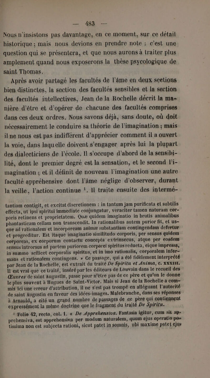 Nous n'insistons pas davantage, en ce moment, sur ce détail historique ; mais nous devions en prendre note : c’est une question qui se présentera, et que nous aurons à traiter plus amplement quand nous exposerons la thèse psycologique de saint Thomas. Après avoir partagé les facultés de l’âme en deux seetions bien distinctes, la section des facultés sensibles et la section des facultés intellectives, Jean de la Rochelle décrit la mas nière d’être et d'opérer de chacune des facultés comprises dans ces deux ordres. Nous savons déjà, sans doute, où doit nécessairement le conduire sa théorie de l'imagination ; mais ilne nous est pas indifférent d'apprécier comment il a ouvert la voie, dans laquelle doivent s'engager après lui la plupart des dialecticiens de l’école, Il s'occupe d’abord de la sensihi- lité, dont le premier degré est la sensation, et le second l'i- magination ; et il définit de nouveau l’imagination une autre faculté appréhensive dont l’âme néglige d'observer, durant la veille, l’action continue *. Il traite ensuite des intermé- tantiam contigit, et excitat discretionem : in tantum jam purificata et subtilis effecta, ut ipsi spiritui immediate conjungatur, véraciter tamen naturam cor- poris retinens et proprietatem. Quæ quidem imaginatio in brutis animalibus phantasticam cellam non transcendit. In rationalibus autem purior fit, et us- que ad rationalem et incorpoream animæ substantiam contingendam defertur et progreditur. Est itaque imaginatio similitudo corporis, per sensus quidem corporeas, ex eorporum contactt concepta extrinsecus, atque per eosdem sensus introrsus ad partem puriorem corporei spiritus redueta, eique impressa, in summo scilicet corporalis spiritus, et in imo rationalis, corporalem infér- mans et rationalem contingens. » Ce passage, qui a été fidèlement interprété par Jean de la Rochelle, est extrait du traité De Spiritu et Anima, ©. XXXHI. Il est vrai que ce traité, inséré par les éditeurs de Louvain dans le recueil des Œuvres de saint Augustin, passe pour n’être pas de ce père et qu’on le donne le plus souvent à Hugues de Saint-Victor. Mais si Jean de la Rochelle a com- mis ici une erreur d'attribution, il ne s’est pas trompé en alléguant l'autorité de saint Augustin en faveur des idées-images. Malebranche, dans ses réponses à Arnauld, a cité un grand nombre de passages de ce père qui contiennent expressément la même doctrine que le fragment du trajté De Spiritu. : Folie 42, recto, col. 1. « De Apprehensiva, Fantasia igitur, cum sit ap- prehensiva, est apprehensiva per modum naturalem, quum ejus operatio po= tissima non est subjecta rationi, sicut patet in somnis, ubi maxime patet ejus