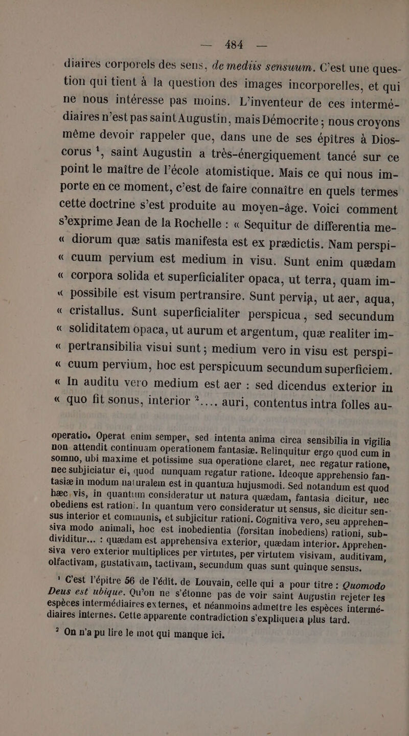 diaires corporels des sens, de mediis sensuum. C’est une ques- tion qui tient à la question des images incorporelles, et qui ne nous intéresse pas moins. L’inventeur de ces intermé- diaires n’est pas saintAugustin, mais Démocrite ; NOUS croyons même devoir rappeler que, dans une de ses épitres à Dios- corus ‘, saint Augustin a très-énergiquement tancé sur ce point le maître de l’école atomistique. Mais ce qui nous im- porte en ce moment, c’est de faire connaître en quels termes cette doctrine s’est produite au moyen-âge. Voici comment s’exprime Jean de la Rochelle : « Sequitur de differentia me- « diorum quæ satis manifesta est ex prædictis. Nam perspi- « cuum pervium est medium in visu. Sunt enim quædam « corpora solida et superficialiter opaca, ut terra, quam im- « possibile est visum pertransire. Sunt pervia, ut aer, aqua, « cristallus. Sunt superficialiter perspicua , sed secundum « soliditatem opaca, ut aurum et argentum, quæ realiter im- « pertransibilia visui sunt ; medium vero in visu est perspi- « Ccuum pervium, hoc est perspicuum secundum superficiem. « In auditu vero medium est aer : sed dicendus exterior in « quo fit sonus, interior ?..…., auri, contentus intra folles au- =“ operatio. Operat enim semper, sed intenta anima cirea sensibilia in vigilia non attendit continuam operationem fantasiæ. Relinquitur ergo quod cum in somno, ubi maxime et potissime sua operatione claret, nec regatur ratione, nec subjiciatur ei, quod nunquam regatur ratione. Ideoque apprehensio fan- tasiæ in modum naturalem est in quantum hujusmodi. Sed notandum est quod hæc, vis, in quantum consideratur ut natura quædam, fantasia dicitur, nec obediens est rationi. In quantum vero consideratur ut sensus, sic dicitur sen- sus interior et communis, et subjicitur rationi. Cognitiva vero, seu apprehen- siva modo animali, hoc est inobedientia (forsitan inobediens) rationi, sub- dividitur.… : quædam est apprehensiva exterior, quædam interior. Apprehen- siva vero exterior multiplices per virtutes, per virtutem visivam, auditivam, olfactivam, gustativam, tactivam, secundum quas sunt quinque sensus. ! C'est l’épitre 56 de l’édit, de Louvain, celle qui a pour titre : Quomodo Deus est ubique. Qu’on ne s'étonne pas de voir saint Augustin rejeter les espèces intermédiaires externes, et néanmoins admettre les espèces intermé- diaires internes. Cette apparente contradiction s'expliqueia plus tard. ? On n’a pu lire le mot qui manque ici,