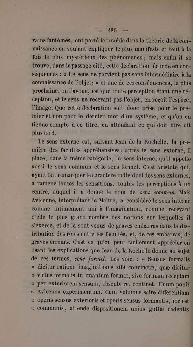 vains fantômes, ont porté le trouble dans la théorie de la con- paissance en voulant expliquer le plus manifeste et tout à la fois le plus mystérieux des phénomènes; mais enfin il se trouve, dans le passage cité, cette déclaration féconde en con- séquences : « Le sens ne parvient pas sans intermédiaire à la connaissance de l’objet; » et une de ces conséquences, la plus prochaine, on l'avoue, est que toute perception étant une ré- ception, et le sens ne recevant pas l’objet, en recoit l’espèce, l’image. Que cette déclaration soit donc prise pour le pre- mier et non pour le dernier mot d’un système, et qu’on en tienne compte à ce titre, en attendant ce qui doit être dit plus tard, Le sens externe est, suivant Jean de la Rochelle, la pre- mière des facultés appréhensives; après le sens externe, il place, dans la même catégorie, le sens interne, qu’il appelle aussi le sens commun et le sens formel. C’est Aristote qui, ayant fait remarquer le caractère individuel des sens externes, a ramené toutes les sensations, toutes les perceptions à un centre, auquel il a donné le nom de sens commun. Mais Avicenne, interprétant le Maître, a considéré le sens interne comme intimement uni à l’imagination, comme recevant d'elle le plus grand nombre des notions sur lesquelles il s'exerce, et de là sont venus de graves embarras dans la dis- tribution des rôles entre les facultés, et, de ces embarras, de graves erreurs. C’est ce qu’on peut facilement apprécier en lisant les explications que Jean de la Rochelle donne au sujet de ces termes, sens formel. Les voici : « Sensus formalis « dicitur ratione imaginationis sibi convinctæ, quæ dicitur « virtus formalis in quantum format, sive formam receptam « per exteriorem sensum, absente re, continet. Unum ponit « Avicenna experimentum. Cum volumus scire differentiam « operis sensus exterioris et operis sensus formantis, hoc est « communis, attende dispositionem unius guttæ cadentis