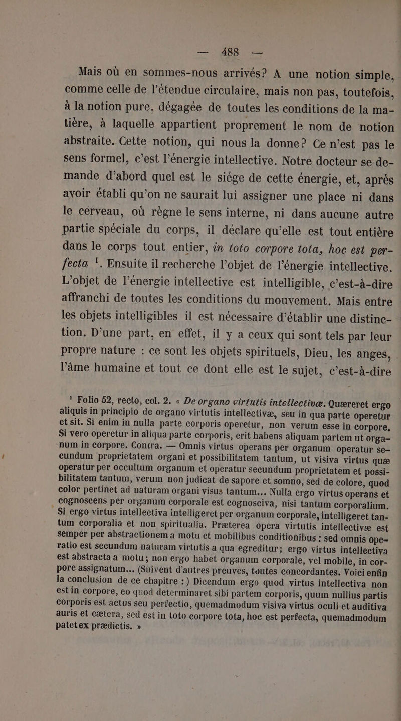 Mais où en sommes-nous arrivés? À une notion simple, comme celle de l’étendue circulaire, mais non pas, toutefois, à la notion pure, dégagée de toutes les conditions de la ma- tière, à laquelle appartient proprement le nom de notion abstraite. Cette notion, qui nous la donne? Ce n’est pas le sens formel, c’est l'énergie intellective. Notre docteur se de- mande d’abord quel est le siége de cette énergie, et, après avoir établi qu’on ne saurait lui assigner une place ni dans le cerveau, où règne le sens interne, ni dans aucune autre partie spéciale du corps, il déclare qu’elle est tout entière dans le corps tout entier, in foto corpore tota, hoc est per- fecta !. Ensuite il recherche l’objet de l'énergie intellective. L'objet de l’énergie intellective est intelligible, c’est-à-dire affranchi de toutes les conditions du mouvement. Mais entre les objets intelligibles il est nécessaire d’établir une distine- tion. D’une part, en effet, il y a ceux qui sont tels par leur propre nature : ce sont les objets spirituels, Dieu, les anges, l’âme humaine et tout ce dont elle est le sujet, c’est-à-dire ! Folio 52, recto, col. 2. « De organo virtutis intellectivæ: Quæreret ergo aliquis in principio de organo virtutis intellectivæ, seu in qua parte operetur et sit. Si enim in nulla parte corporis operetur, non verum esse in corpore. Si vero operetur in aliqua parte corporis, erit habens aliquam partem ut orga- num in Corpore. Concra. — Omnis virtus operans per organum operatur se- cundum proprietatem organi et possibilitatem tantum, ut visiva virtus quæ operatur per occultum organum et operatur secundum proprietatem et possi- bilitatem tantum, verum non judicat de sapore et somno, sed de colore, quod color pertinet ad naturam organi visus tantum.. Nulla ergo virtus operans et cognoscens per organum Corporale est cognosciva, nisi tantum corporalium. _ Si ergo virtus intellectiva intelligeret per organum corporale, intelligeret tan- tum corporalia et non spiritualia. Præterea opera virtutis intellectivæ est semper per abstractionem a motu et mobilibus conditionibus : sed omnis ope- ratio est secundum naturam virtutis a qua egreditur; ergo virtus intellectiva est abstracta a motu; non ergo habet organum corporale, vel mobile, in cor- pore assignatum... (Suivent d’autres preuves, toutes concordantes. Voici enfin la conclusion de ce chapitre : ) Dicendum ergo quod virtus intellectiva non est in corpore, eo quod determinaret sibi partem corporis, quum nullius partis Corporis est actus seu perfectio, quemadmodum visiva virtus oculi et auditiva auris et cætera, sed est in toto corpore tota, hoc est perfecta, quemadmodum patetex prædictis. »