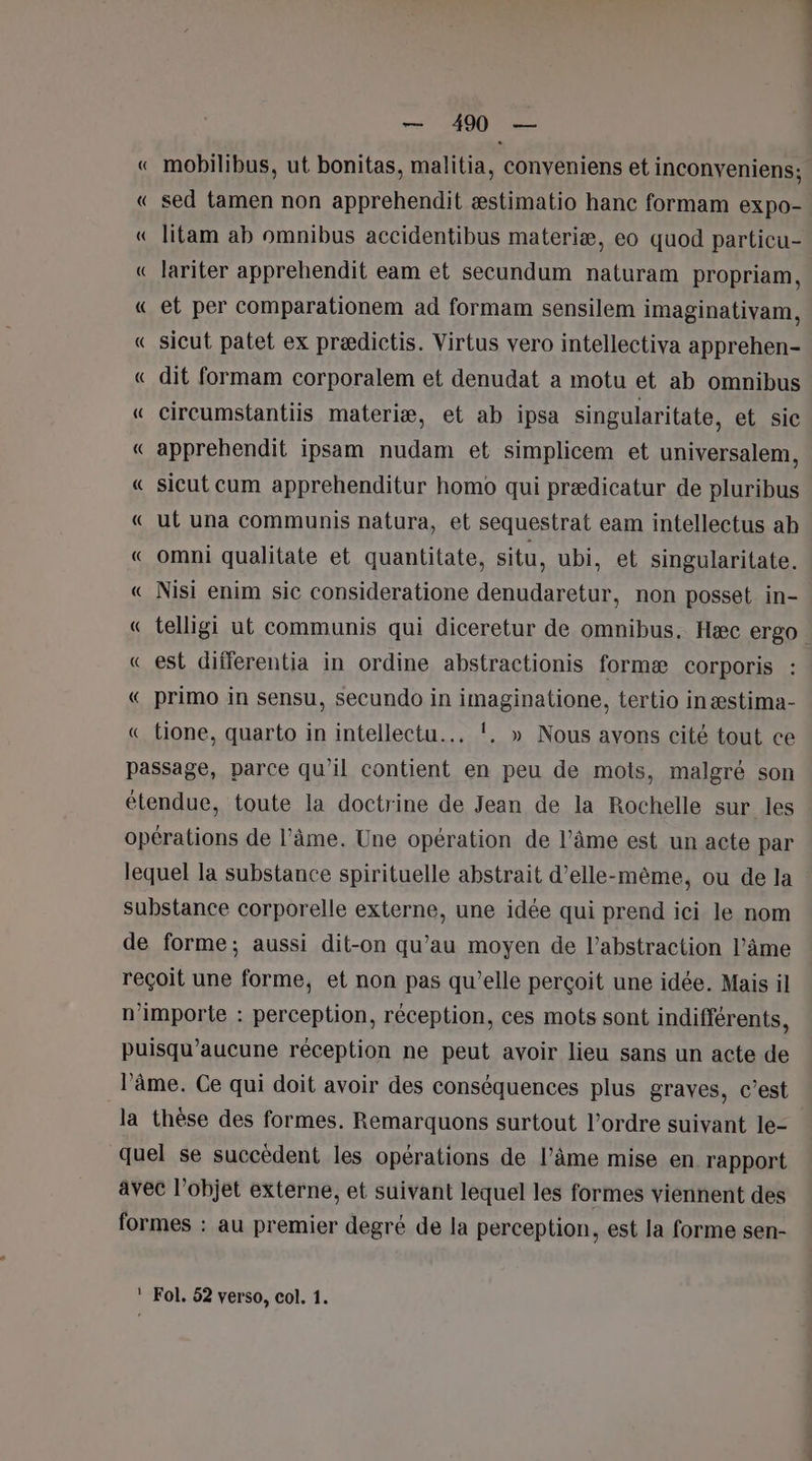 « mobilibus, ut bonitas, malitia, conveniens et inconveniens; « sed tamen non apprehendit æstimatio hanc formam expo- « litam ab omnibus accidentibus materiæ, eo quod particu- « lariter apprehendit eam et secundum naturam propriam, « et per comparationem ad formam sensilem imaginativam, «_ sicut patet ex prædictis. Virtus vero intellectiva apprehen- « dit formam corporalem et denudat a motu et ab omnibus « cireumstantiis materiæ, et ab ipsa singularitate, et sic « apprehendit ipsam nudam et simplicem et universalem, « sicut cum apprehenditur homo qui prædicatur de pluribus « ut una communis natura, et sequestrat eam intellectus ab « omni qualitate et quantitate, situ, ubi, et singularitate. « Nisi enim sic consideratione denudaretur, non posset in- « telligi ut communis qui diceretur de omnibus. Hæc ergo « est differentia in ordine abstractionis formæ corporis : « primo in sensu, secundo in imaginatione, tertio inæstima- « tione, quarto in intellectu... !. » Nous avons cité tout ce passage, parce qu’il contient en peu de mots, malgré son étendue, toute la doctrine de Jean de la Rochelle sur les opérations de l’âme. Une opération de l’âme est un acte par lequel la substance spirituelle abstrait d’elle-même, ou de la substance corporelle externe, une idée qui prend ici le nom de forme; aussi dit-on qu’au moyen de l’abstraction l’âme reçoit une forme, et non pas qu’elle perçoit une idée. Mais il n'importe : perception, réception, ces mots sont indifférents, puisqu’aucune réception ne peut avoir lieu sans un acte de l'âme. Ce qui doit avoir des conséquences plus graves, c’est la thèse des formes. Remarquons surtout l’ordre suivant le- quel se succèdent les opérations de l’âme mise en. rapport avec l’objet externe, et suivant lequel les formes viennent des formes : au premier degré de la perception, est la forme sen-