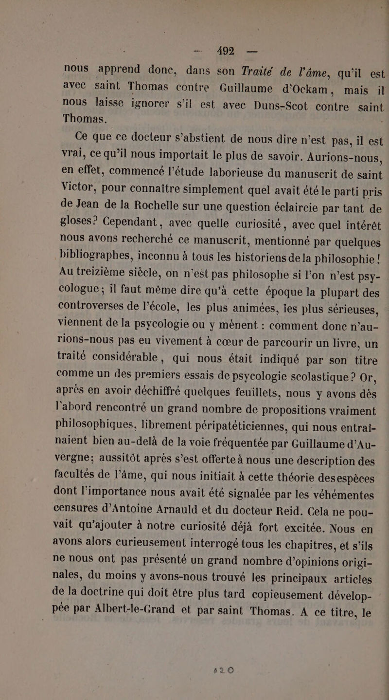 499 — nous apprend donc, dans son Traité de l'âme, qu'il est avec saint Thomas contre Guillaume d’Ockam , mais il nous laisse ignorer s'il est avec Duns-Scot contre saint Thomas. Ce que ce docteur s’abstient de nous dire n’est pas, il est vrai, ce qu’il nous importait le plus de savoir. Aurions- -nous, en fee commencé l'étude laborieuse du manuscrit de saint Victor, pour connaître simplement quel avait été le parti pris de Jean de la Rochelle sur une question éclaircie par tant de gloses? Cependant, avec quelle curiosité , avec quel intérêt nous avons recherché ce manuscrit, mentionné par quelques bibliographes, inconnu à tous les historiens de la philosophie ! Au treizième siècle, on n’est pas philosophe si l’on n’est psy- cologue ; il faut même dire qu’à cette époque la plupart des controverses de l’école, les plus animées, les plus sérieuses, viennent de la psycologie ou y mênent : comment donc n’au- rions-nous pas eu vivement à cœur de parcourir un livre, un traité considérable, qui nous était indiqué par son titre comme un des premiers essais de psycologie scolastique ? ür, après en avoir déchiffré quelques feuillets, nous y avons dés l'abord rencontré un grand nombre de propositions vraiment philosophiques, librement péripatéticiennes, qui nous entrai- naient bien au-delà de la voie fréquentée par Guillaume d’Au- vergne; aussitôt après s’est offerte à nous une description des facultés de l’âme, qui nous initiait À cette théorie des espèces dont l’importance nous avait été signalée par les véhémentes censures d'Antoine Arnauld et du docteur Reid. Cela ne pou- vait qu’ajouter à notre curiosité déjà fort excitée. Nous en avons alors curieusement interrogé tous les chapitres, et s’ils ne nous ont pas présenté un grand nombre d'opinions origi- nales, du moins y avons-nous trouvé les principaux articles de la doctrine qui doit être plus tard copieusement dévelop- pée par Albert-le-Grand et par saint Thomas. À ce titre, le