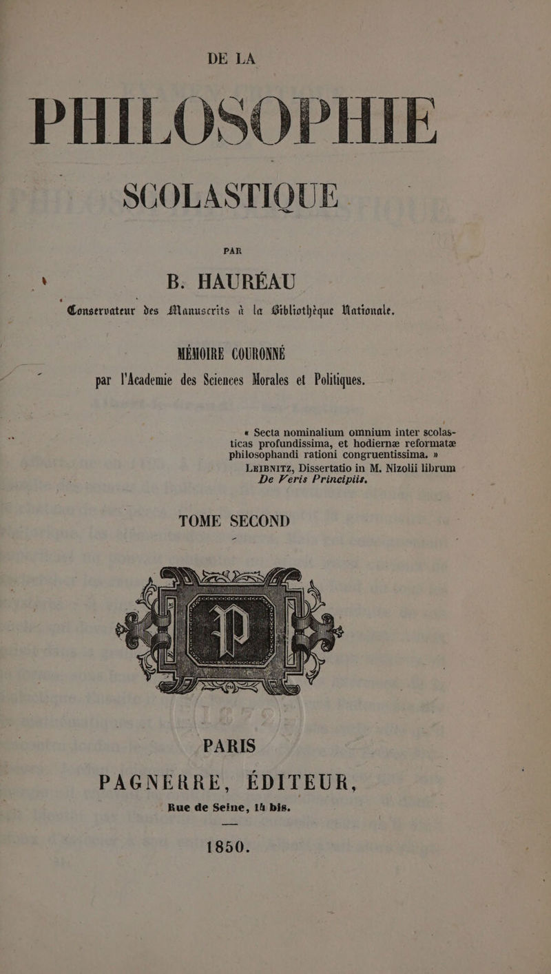 PHILOSOPHIE SUOLASTIQUE PAR es B. HAURÉAU Conservateur des Manuscrits à la Bibliothèque Mationale. MÉMOIRE COURONNÉ par l'Academie des Sciences Morales et Politiques. +“ « Secta nominalium omnium inter scolas- ticas profundissima, et hodiernæ reformatæ philosophandi rationi congruentissima. » LeIBNITZ, Dissertatio in M. Nizolii librum De Veris Principiis, TOME SECOND NS PARIS PAGNERRE, ÉDITEUR, : Rue de Seine, 14 bis. 1850.