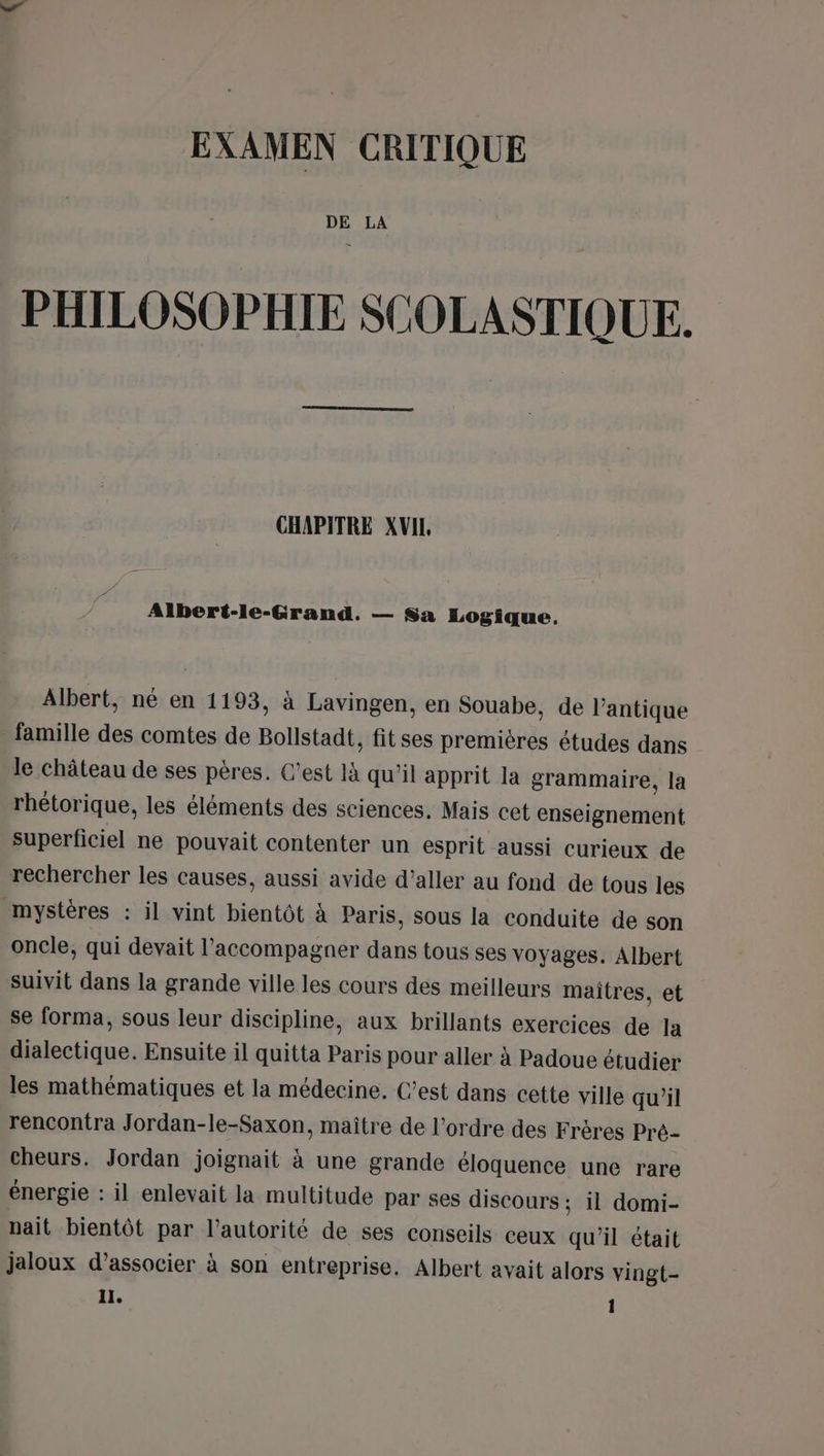 EXAMEN CRITIQUE DE LA PHILOSOPHIE SCOLASTIQUE. CHAPITRE XVIL. Albert-le-Grand. — Sa Logique. Albert, né en 1193, à Lavingen, en Souabe, de l'antique famille des comtes de Bollstadt, fitses premières études dans le château de ses pères. C’est là qu'il apprit la grammaire, la rhétorique, les éléments des sciences. Mais cet enseignement superficiel ne pouvait contenter un esprit aussi curieux de rechercher les causes, aussi avide d'aller au fond de tous les mystères : il vint bientôt à Paris, sous la conduite de son oncle, qui devait l'accompagner dans tous ses voyages. Albert suivit dans la grande ville les cours des meilleurs maitres, et se forma, sous leur discipline, aux brillants exercices de la dialectique. Ensuite il quitta Paris pour aller à Padoue étudier les mathématiques et la médecine. C’est dans cette ville qu’il rencontra Jordan-le-Saxon, maître de l’ordre des Frères Pré- cheurs. Jordan joignait à une grande éloquence une rare énergie : il enlevait la multitude par ses discours ; il domi- nait bientôt par l'autorité de ses conseils ceux qu'il était jaloux d’associer à son entreprise. Albert avait alors vingt- Il. 1