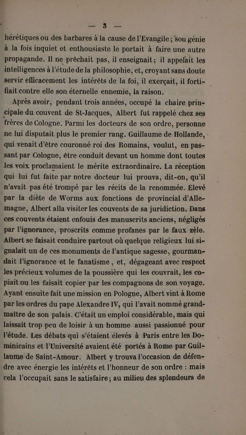 5 Si Qc hérétiques ou des barbares à la cause de l'Evangile ; son génie à la fois inquiet et enthousiaste le portait à faire une autre propagande. Il ne prêchait pas, il enseignait ; il appelait les intelligences à l’étude de la philosophie, et, croyant sans doute servir efficacement les intérêts de la foi, il exerçait, il forti- fiait contre elle son éternelle ennemie, la raison. Après avoir, pendant trois années, occupé la chaire prin- cipale du couvent de St-Jacques, Albert fut rappelé chez ses frères de Cologne. Parmi les docteurs de son ordre, personne ne lui disputait plus le premier rang. Guillaume de Hollande, | qui venait d’être couronné roi des Romains, voulut, en pas- _ sant par Cologne, être conduit devant un homme dont toutes les voix proclamaient le mérite extraordinaire. La réception qui lui fut faite par notre docteur lui prouva, dit-on, qu’il n'avait pas été trompé par les récits de la renommée. Elevé par la diète de Worms aux fonctions de provincial d’Alle- magne, Albert alla visiter les couvents de sa juridiction. Dans ces couvents étaient enfouis des manuscrits anciens, négligés par l'ignorance, proscrits comme profanes par le faux zèle. Albert se faisait conduire partout où quelque religieux lui si- gnalait un de ces monuments de l'antique sagesse, gourman- dait l'ignorance et le fanatisme, et, dégageant avec respect les précieux volumes de la poussière qui les couvrait, les co- piait ou les faisait copier par les compagnons de son voyage. Ayant ensuite fait une mission en Pologne, Albert vint à Rome par les ordres du pape Alexandre IV, qui l’avait nommé grand- maître de son palais. C'était un emploi considérable, mais qui laissait trop peu de loisir à un homme aussi passionné pour Pétude. Les débats qui s’étaient élevés à Paris entre les Do- minicains et l’Université avaient été portés à Rome par Guil- laume de Saint-Amour. Albert y trouva l’occasion de défen- dre avec énergie les intérêts et l'honneur de son ordre : mais cela l’occupait sans le satisfaire; au milieu des splendeurs de