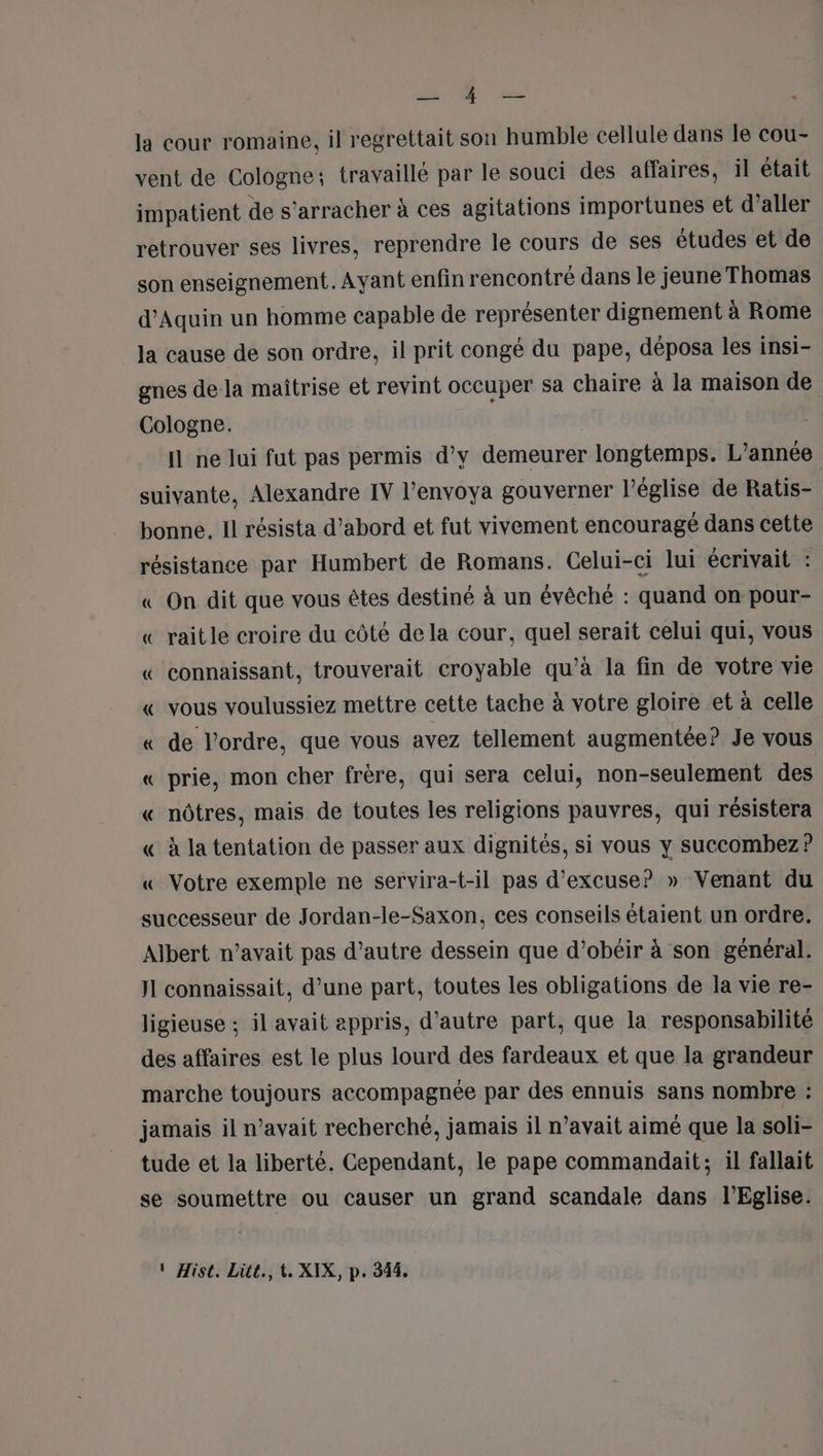 JE la cour romaine, il regrettait son humble cellule dans le cou- vent de Cologne; travaillé par le souci des affaires, il était impatient de s’arracher à ces agitations importunes et d’aller retrouver ses livres, reprendre le cours de ses études et de son enseignement. Ayant enfin rencontré dans le jeune Thomas d'Aquin un homme capable de représenter dignement à Rome la cause de son ordre, il prit congé du pape, déposa les insi- gnes de la maîtrise et revint occuper sa chaire à la maison de Cologne. Il ne lui fut pas permis d'y demeurer longtemps. L'année suivante, Alexandre IV l’envoya gouverner l’église de Ratis- bonne. Il résista d’abord et fut vivement encouragé dans cette résistance par Humbert de Romans. Celui-ci lui écrivait : « On dit que vous êtes destiné à un évêché : quand on pour- « raitle croire du côté de la cour, quel serait celui qui, vous « connaissant, trouverait croyable qu’à la fin de votre vie « vous voulussiez mettre cette tache à votre gloire et à celle « de l’ordre, que vous avez tellement augmentée? Je vous « prie, mon cher frère, qui sera celui, non-seulement des « nôtres, mais de toutes les religions pauvres, qui résistera « à la tentation de passer aux dignités, si vous y succombez? « Votre exemple ne servira-t-il pas d’excuse? » Venant du successeur de Jordan-le-Saxon, ces conseils étaient un ordre. Albert n’avait pas d'autre dessein que d’obéir à son général. Jl connaissait, d’une part, toutes les obligations de la vie re- ligieuse ; il avait appris, d'autre part, que la responsabilité des affaires est le plus lourd des fardeaux et que la grandeur marche toujours accompagnée par des ennuis sans nombre : jamais il n'avait recherché, jamais il n’avait aimé que la soli- tude et la liberté. Cependant, le pape commandait; il fallait se soumettre ou causer un grand scandale dans l'Eglise.