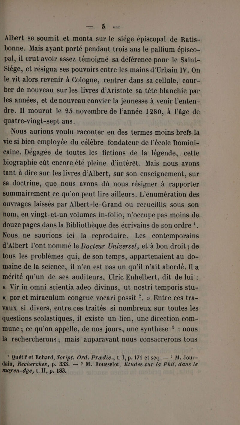 RTS Albert se soumit et monta sur le siége épiscopal de Ratis- bonne. Mais ayant porté pendant trois ans le pallium épisco- pal, il crut avoir assez témoigné sa déférence pour le Saint- Siège, et résigna ses pouvoirs entre les mains d’Urbain IV. On le vit alors revenir à Cologne, rentrer dans sa cellule, cour- ber de nouveau sur les livres d’Aristote sa tête blanchie par les années, et de nouveau convier la jeunesse à venir l’enten- dre. Il mourut le 25 novembre de l’année 1280, à l’âge de quatre-vingt-sept ans. Nous aurions voulu raconter en des termes moins brefs la vie si bien employée du célèbre fondateur de l’école Domini- caine. Dégagée de toutes les fictions de la légende, cette biographie eût encore été pleine d'intérêt. Mais nous ayons tant à dire sur les livres d'Albert, sur son enseignement, sur sa doctrine, que nous avons dû nous résigner à rapporter sommairement ce qu’on peut lire ailleurs. L’énumération des ouvrages laissés par Albert-le-Grand ou recueillis sous son nom, en vingt-et-un volumes in-folio, n’occupe pas moins de douze pages dans la Bibliothèque des écrivains de son ordre !. Nous ne saurions ici la reproduire. Les contemporains d'Albert l’ont nommé le Docteur Universel, et à bon droit ; de tous les problèmes qui, de son temps, appartenaient au do- maine de la science, il n’en est pas un qu’il n’ait abordé. Il a mérité qu’un de ses auditeurs, Ulric Enhelbert, dit de lui : « Vir in omni scientia adeo divinus, ut nostri temporis stu- « por et miraculum congrue vocari possit ?. » Entre ces tra- vaux si divers, entre ces traités si nombreux sur toutes les questions scolastiques, il existe un lien, une direction com- mune ; ce qu’on appelle, de nos jours, une synthèse : nous la rechercherons; mais auparavant nous consacrerons tous ! Quétif et Echard, Script. Ord. Prædic., t. 1, p. 171 et seq. — ? M. Jour- dain, Recherches, p. 333. — * M. Rousselot, Etudes sur la Phil. dans le moyen-dge, t. II, p. 183.