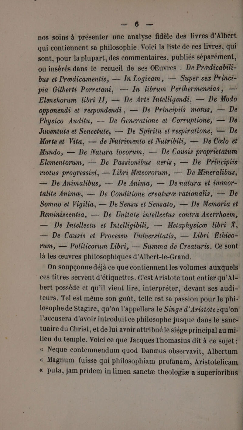 = À = nos soins à présenter une analyse fidèle des livres d'Albert qui contiennent sa philosophie. Voici la liste de ces livres, qui sont, pour la plupart, des commentaires, publiés séparément, ou insérés dans le recueil de ses OEuvres . De Prædicabili- motus progressivi, — Libri Meteororum, — De Mineralibus, — De Animalibus, — De Anima, — De natura et immor- talite Animæ, — De Conditione creaturæ rationalis, — De Somno et Vigilia, — De Sensu et Sensato, — De Memoria cet Reminiscentia, — De Unitate intellectus contra Averrhoem, — De Causis et Processu Universitatis, — Libri Ethico- rum, — Politicorum Libri, — Summa de Creaturis. Ce sont là les œuvres philosophiques d’Albert-le-Grand. On soupçonne déjà ce que contiennent les volumes auxquels ces titres servent d'étiquettes. C’est Aristote tout entier qu'Al- losophe de Stagire, qu’on l’appellera le Singe d’Aristote ; qu’on l’accusera d’avoir introduit ce philosophe jusque dans le sanc- tuaire du Christ, et de lui avoir attribué le siége principal au mi- lieu du temple. Voici ce que Jacques Thomasius dit à ce sujet : € Magnum fuisse qui philosophiam profanam, Aristotelicam |