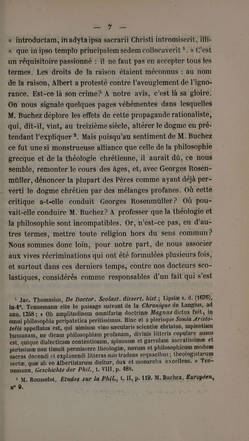 0 : «© introductam, in adytaipsa sacrarii Christi intromiserit, illi- « que in ipso templo principalem sedem collocaverit *. » C’est un réquisitoire passionné : il ne faut pas en accepter tous les termes. Les droits de la raison étaient méconnus : au nom de la raison, Albert a proteste contre l’aveuglement de l’igno- rance, Est-ce là son crime? À notre avis, c’est là sa gloire. On nous signale quelques pages véhémentes dans lesquelles M. Buchez déplore les effets de cette propagande rationaliste, qui, dit-il, vint, au treizième siècle, altérer le dogme en pré- tendant l'expliquer ?. Mais puisqu’au sentiment de M. Buchez ce fut une si monstrueuse alliance que celle de la philosophie grecque et de la théologie chrétienne, il aurait dû, ce nous semble, remonter le cours des âges, et, avec Georges Rosen- müller, dénoncer la plupart des Pères comme ayant déjà per- verti le dogme chrétien par des mélanges profanes. Où cette critique a-t-elle conduit Georges Rosenmüller? Où pou- vait-elle conduire M. Buchez? A professer que la théologie et la philosophie sont incompatibles. Or, n’est-ce pas, en d’au- tres termes, mettre toute religion hors du sens commun? Nous sommes donc loin, pour notre part, de nous associer aux vives récriminations qui ont été formulées plusieurs fois, et surtout dans ces derniers temps, contre nos docteurs sco- lastiques, considérés comme responsables d’un fait qui s’est i Jac. Thomasius, De Doctor. Scolast. dissert. hist.; Lipsiæ s. d. (1676), in-4. Tennemann cite le passage suivant de la Chronique de Langius, ad ann. 1258 : « Ob amplitudinem omnifariæ doctrinæ Magnus dictus fuit, in omni philosophia peripatetica peritissimus. Hinc et a plerisque Simia Aristo- telis appellatus est, qui nimium vino sæcularis scientiæ ebriatus, sapientiam humanam, ne dicam philosophiam profanam, divinis litteris copulare ausus est, quique dialecticam contentiosam, spinosam et garrulam sacratissimæ et purissimæ non timuit permiscere theologiæ, novum et philosophicum modum sacras docendi et explanendi litteras suis tradens sequacibus ; theologistarum sectæ, quæ ab eo Albertistarum dicitur, dux et monarcha excellens. » Ten- nemann, Geschichte der Phil., t. VIT, p. 488. 2 M. Rousselot, Ætudes sur la Phil., t. IX, p.119. M. Buchez, Européen, n° ©.