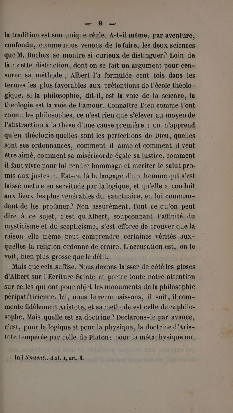 et OÙ la tradition est son unique règle. A-t-il même, par aventure, confondu, comme nous venons de le faire, les deux sciences que M. Buchez se montre si curieux de distinguer? Loin de là : cette distinction, dont on se fait un argument pour cen- surer sa méthode, Albert l’a formulée cent fois dans les termes les plus favorables aux prétentions de l’école théolo- gique. Si la philosophie, dit-il, est la voie de la science, la théologie est la voie de l'amour. Connaître Dieu comme l’ont connu les philosophes, ce n’est rien que s’élever au moyen de l'abstraction à la thèse d’une cause première : on n’apprend qu’en théologie quelles sont les perfections de Dieu, quelles sont ses ordonnances, comment il aime et comment il veut être aimé, comment sa miséricorde égale sa justice, comment il faut vivre pour lui rendre hommage et mériter le salut pro- mis aux justes !. Est-ce là le langage d'un homme qui s’est laissé mettre en servitude par la logique, et qu’elle a conduit aux lieux les plus vénérables du sanctuaire, en lui comman- dant de les profaner? Non assurément. Tout ce qu’on peut dire à ce sujet, c’est qu’Albert, soupconnant l’affinité du mysticisme et du scepticisme, s’est efforcé de prouver que la raison elle-même peut comprendre certaines vérités aux- quelles la religion ordonne de croire, L’accusation est, on le voit, bien plus grosse que le délit. Mais que cela .suffise. Nous devons laisser de côté les gloses d'Albert sur l’Ecriture-Sainte et porter toute notre attention sur celles qui ont pour objet les monuments de la philosophie péripatéticienne. Ici, nous le reconnaissons, il suit, il com- mente fidèlement Aristote, et sa méthode est celle de ce philo- sophe. Mais quelle est sa doctrine ? Déclarons-le par avance, c’est, pour la logique et pour la physique, la doctrine d’Aris- tote tempérée par celle de Platon; pour la métaphysique ou,