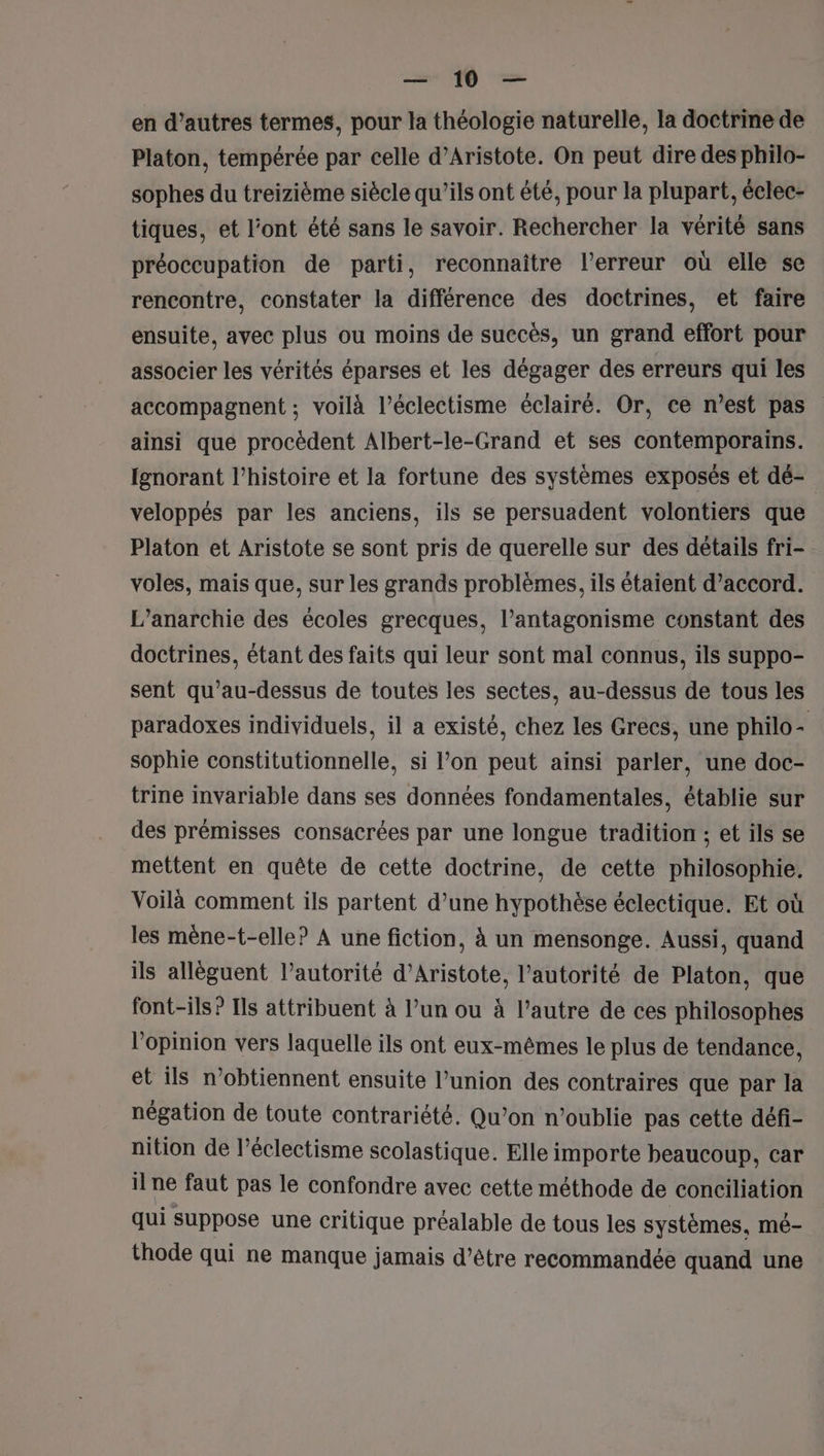 en d’autres termes, pour la théologie naturelle, la doctrine de Platon, tempérée par celle d’Aristote. On peut dire des philo- sophes du treizième siècle qu’ils ont été, pour la plupart, éclec- tiques, et l’ont été sans le savoir. Rechercher la vérité sans préoccupation de parti, reconnaitre l'erreur où elle se rencontre, constater la différence des doctrines, et faire ensuite, avec plus ou moins de succès, un grand effort pour associer les vérités éparses et les dégager des erreurs qui les accompagnent ; voilà l’éclectisme éclairé. Or, ce n’est pas ainsi que procèdent Albert-le-Grand et ses contemporains. fgnorant l’histoire et la fortune des systèmes exposés et dé- veloppés par les anciens, ils se persuadent volontiers que Platon et Aristote se sont pris de querelle sur des détails fri- voles, mais que, sur les grands problèmes, ils étaient d'accord. L’anarchie des écoles grecques, l’antagonisme constant des doctrines, étant des faits qui leur sont mal connus, ils suppo- sent qu’au-dessus de toutes les sectes, au-dessus de tous les paradoxes individuels, il a existé, chez les Grecs, une philo- sophie constitutionnelle, si l’on peut ainsi parler, une doc- trine invariable dans ses données fondamentales, établie sur des prémisses consacrées par une longue tradition ; et ils se mettent en quête de cette doctrine, de cette philosophie. Voilà comment ils partent d’une hypothèse éclectique. Et où les mène-t-elle? A une fiction, à un mensonge. Aussi, quand ils alléguent l’autorité d’Aristote, l'autorité de Platon, que font-ils? Ils attribuent à l’un ou à l’autre de ces philosophes l'opinion vers laquelle ils ont eux-mêmes le plus de tendance, et ils n’obtiennent ensuite l’union des contraires que par la négation de toute contrariété. Qu’on n’oublie pas cette défi- nition de l’éclectisme scolastique. Elle importe beaucoup, car il ne faut pas le confondre avec cette méthode de conciliation qui suppose une critique préalable de tous les systèmes, mé- thode qui ne manque jamais d’être recommandée quand une