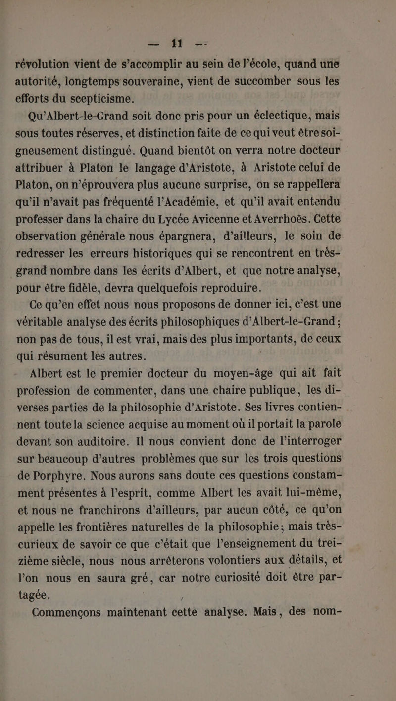 = PO à révolution vient de s’accomplir au sein de Pécole, quand une autorité, longtemps souveraine, vient de succomber sous les efforts du scepticisme. Qu’Albert-le-Grand soit donc pris pour un éclectique, mais sous toutes réserves, et distinction faite de ce qui veut être soi- gneusement distingué. Quand bientôt on verra notre docteur attribuer à Platon le langage d’Aristote, à Aristote celui de Platon, on n’éprouvera plus aucune surprise, on se rappellera qu’il n’avait pas fréquenté l’Académie, et qu’il avait entendu professer dans la chaire du Lycée Avicenne et Averrhoës. Cette observation générale nous épargnera, d’ailleurs, le soin de redresser les erreurs historiques qui se rencontrent en très- grand nombre dans les écrits d'Albert, et que notre analyse, pour être fidèle, devra quelquefois reproduire. Ce qu’en effet nous nous proposons de donner ici, c’est une véritable analyse des écrits philosophiques d’Albert-le-Grand ; non pas de tous, il est vrai, mais des plus RUDOETES de ceux qui résument les autres. Albert est le premier docteur du moyen-âge qui ait fait profession de commenter, dans une chaire publique, les di- verses parties de la philosophie d’Aristote. Ses livres contien- nent toute la science acquise au moment où il portait la parole devant son auditoire. Il nous convient donc de l’interroger sur beaucoup d’autres problèmes que sur les trois questions de Porphyre. Nous aurons sans doute ces questions constam- ment présentes à l'esprit, comme Albert les avait lui-même, et nous ne franchirons d’ailleurs, par aucun côté, ce qu’on appelle les frontières naturelles de la philosophie; mais très- curieux de savoir ce que c'était que l’enseignement du trei- zième siècle, nous nous arrêterons volontiers aux détails, et l’on nous en saura gré, car notre curiosité doit être par- tagée. ë Commençons maintenant cette analyse. Mais, des nom-