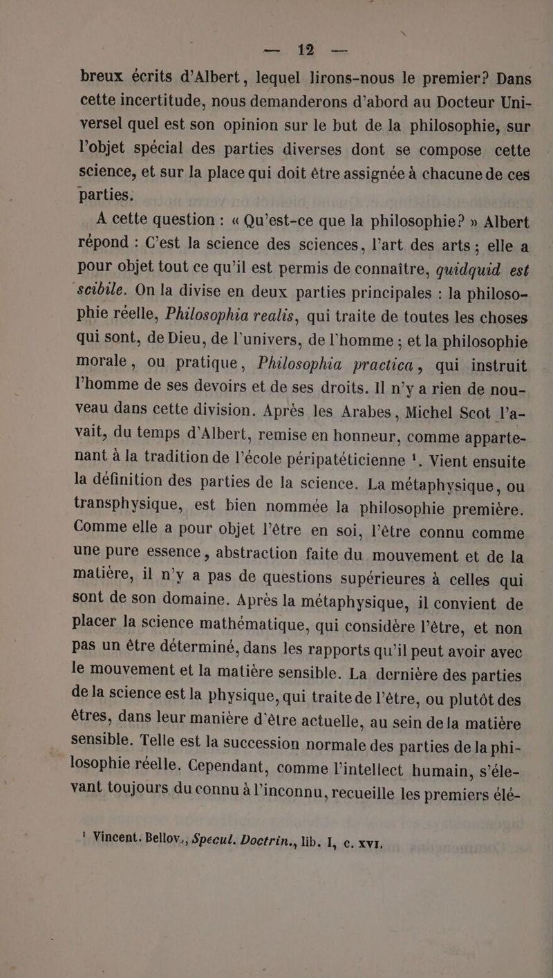 Ve breux écrits d'Albert, lequel lirons-nous le premier? Dans cette incertitude, nous demanderons d’abord au Docteur Uni- versel quel est son opinion sur le but de la philosophie, sur l'objet spécial des parties diverses dont se compose cette science, et sur la place qui doit être assignée à chacune de ces parties. À cette question : « Qu'est-ce que la philosophie? » Albert répond : C’est la science des sciences, l’art des arts ; elle a pour objet tout ce qu’il est permis de connaître, quidquid est scibile. On la divise en deux parties principales : la philoso- phie réelle, Philosophia realis, qui traite de toutes les choses qui sont, de Dieu, de l'univers, de l'homme ; et la philosophie morale, ou pratique, Philosophia practica, qui instruit l’homme de ses devoirs et de ses droits. 11 n’y a rien de nou- veau dans cette division. Après les Arabes, Michel Scot Va- vait, du temps d'Albert, remise en honneur, comme apparte- nant à la tradition de l’école péripatéticienne :. Vient ensuite la définition des parties de la science. La métaphysique, ou transphysique, est bien nommée la philosophie première. Comme elle a pour objet l’être en soi, l’être connu comme une pure essence, abstraction faite du mouvement et de la matière, il n’y a pas de questions supérieures à celles qui sont de son domaine. Après la métaphysique, il convient de placer la science mathématique, qui considère l'être, et non pas un être déterminé, dans les rapports qu’il peut avoir avec le mouvement et la matière sensible. La dernière des parties de la science est la physique, qui traite de l'être, ou plutôt des êtres, dans leur manière d'être actuelle, au sein dela matière sensible. Telle est la succession normale des parties de la phi- _losophie réelle. Cependant, comme l'intellect humain, s’éle- vant toujours du connu à l’inconnu, recueille les premiers élé- ! Vincent. Bellov., Specul. Doctrin., lib. I, c. xvr,