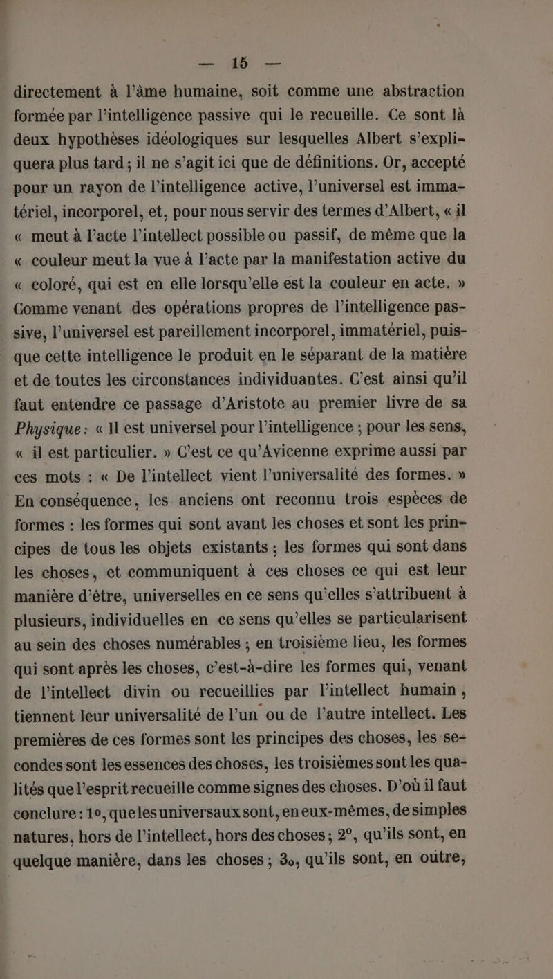 RUE directement à l’âme humaine, soit comme une abstraction formée par l'intelligence passive qui le recueille. Ce sont là deux hypothèses idéologiques sur lesquelles Albert s’expli- quera plus tard; il ne s’agit ici que de définitions. Or, accepté pour un rayon de l'intelligence active, l’universel est imma- tériel, incorporel, et, pour nous servir des termes d'Albert, «il « meut à l’acte l’intellect possible ou passif, de même que la « couleur meut la vue à l’acte par la manifestation active du « coloré, qui est en elle lorsqu'elle est la couleur en acte, » Comme venant des opérations propres de l'intelligence pas- _ sive, l’universel est pareillement incorporel, immatériel, puis- que cette intelligence le produit en le séparant de la matière et de toutes les circonstances individuantes. C’est ainsi qu’il faut entendre ce passage d’Aristote au premier livre de sa Physique: « 11 est universel pour l'intelligence ; pour les sens, «_ il est particulier. » C’est ce qu'Avicenne exprime aussi par ces mots : « De l’intellect vient l’universalité des formes. » En conséquence, les anciens ont reconnu trois espèces de formes : les formes qui sont avant les choses et sont les prin- cipes de tous les objets existants ; les formes qui sont dans les choses, et communiquent à ces choses ce qui est leur manière d’être, universelles en ce sens qu’elles s’attribuent à plusieurs, individuelles en ce sens qu’elles se particularisent au sein des choses numérables ; en troisième lieu, les formes qui sont après les choses, c’est-à-dire les formes qui, venant de l’intellect divin ou recueillies par lintellect humain, tiennent leur universalité de l’un ou de l’autre intellect. Les premières de ces formes sont les principes des choses, les se- condes sont les essences des choses, les troisièmes sont les qua- lités que l'esprit recueille comme signes des choses. D'où il faut conclure : 1°,quelesuniversaux sont, en eux-mêmes, de simples natures, hors de l’intellect, hors des choses ; 2°, qu'ils sont, en