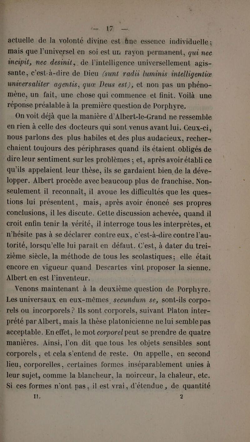 SE = actuelle de la volonté divine est âne essence individuelle ; mais que l’universel en soi est un rayon permanent, qui nec incipit, nec desinit, de l'intelligence universellement agis- sante, c’est-à-dire de Dieu (sunt radi luminis intelligentiæ universaliter agentis, quæ Deus est), et non pas un phéno- mêne, un fait, une chose qui commence et finit. Voilà une réponse préalable à la première question de Porphyre. On voit déjà que la manière d’Albert-le-Grand ne ressemble en rien à celle des docteurs qui sont venus avant lui. Ceux-ci, nous parlons des plus habiles et des plus audacieux, recher- chaient toujours des périphrases quand ils étaient obligés de dire leur sentiment sur les problèmes ; et, après avoir établi ce qu’ils appelaient leur thèse, ils se gardaient bien de la déve- lopper. Albert procède avec beaucoup plus de franchise. Non- seulement il reconnait, il avoue les difficultés que les ques- tions lui présentent, mais, après avoir énoncé ses propres conclusions, il les discute. Cette discussion achevée, quand il croit enfin tenir la vérité, il interroge tous les interprètes, et . n'hésite pas à se déclarer contre eux, c’est-à-dire contre l’au- torité, lorsqu'elle lui paraît en défaut. C’est, à dater du trei- zième siècle, la méthode de tous les scolastiques; elle était . encore en vigueur quand Descartes vint proposer la sienne. Albert en est l’inventeur. Venons maintenant à la deuxième question de Porphyre. Les universaux en eux-mêmes secundum se, sont-ils corpo- rels ou incorporels ? Ils sont corporels, suivant Platon inter- prêté par Albert, mais la thèse platonicienne ne lui semble pas acceptable. En effet, le mot corporel peut se prendre de quatre manières. Ainsi, l’on dit que tous les objets sensibles sont corporels , et cela s’entend de reste. On appelle, en second lieu, corporelles, certaines formes inséparablement unies à leur sujet, comme la blancheur, la noirceur, la chaleur, etc. Si ces formes n'ont pas, il est vrai, d'étendue, de quantité