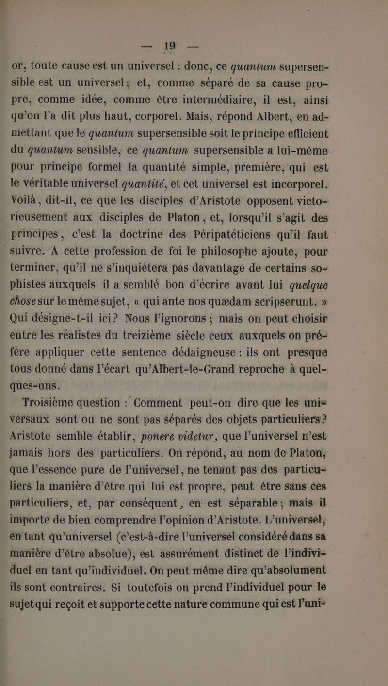 or, toute cause est un universel : done, ce quantum supersen- sible est un universel; et, comme séparé de sa cause pro- pre, comme idée, comme être intermédiaire, il est, ainsi qwon l’a dit plus haut, corporel. Mais, répond Albert, en ad- mettant que le quantum supersensible soit le principe efficient du quantum sensible, ce quantum supersensible a lui-même pour principe formel la quantité simple, première, qui est le véritable universel quantité, et cet universel est incorporel. Voilà, dit-il, ce que les disciples d’Aristote opposent victo- rieusement aux disciples de Platon, et, lorsqu'il s’agit des principes, c’est la doctrine des Péripatéticiens qu'il faut suivre. À cette profession de foi le philosophe ajoute, pour terminer, qu'il ne s’inquiétera pas davantage de certains so- phistes auxquels il a semblé bon d'écrire avant lui quelque chose sur le mêmesujet, « qui ante nos quædam scripserunt. » Qui désigne-t-il ici? Nous l’ignorons ;: mais on peut choisir entre les réalistes du treizième siècle ceux auxquels on pré- fère appliquer cette sentence dédaigneuse : ils ont presque tous donné dans l'écart qu’Albert-le-Grand reproche à quel- ques-uns. Troisième question : Comment peut-on dire que les unis vérsaux sont ou ne sont pas séparés des objets particuliers? Aristote semble établir, ponere videtur, que l’universel n’est jamais hors des particuliers. On répond, au nom de Platon, que l’essence pure de l’universel, ne tenant pas des partieu- liers la manière d’être qui lui est propre, peut être sans ces particuliers, et, par conséquent, en est séparable ; mais il importe de bien comprendre l’opinion d’Aristote. L’universel, éh tant qu’universel (c’est-à-dire l’universél considéré dans sa manière d’être absolue), est assurément distinct de l’indivi- duel en tant qu’individuel. On peut même dire qu’absolument ils sont contraires. Si toutefois on prend l’individuel pour le sujet qui reçoit et supporte cette nature commune qui est l’uni-