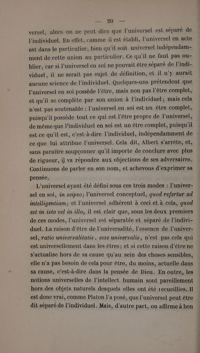 PAR. de versel, alors on ne peut dire que l'universel est separé de l'individuel. En effet, comme il est établi, l’universel en acte est dans le particulier, bien qu’il soit universel indépendam- ment de cette union au particulier. Ce qu'il ne faut pas ou- blier, car si l’universel en soi ne pouvait être séparé de l’indi- viduel, il ne serait pas sujet de définition, et il n’y aurait aucune science de l’individuel. Quelques-uns prétendent que l’universel en soi possède l'être, mais non pas l'être complet, et qu’il se complète par son union à l’individuel ; mais cela n’est pas soutenable : l’universel en soi est un être complet, puisqu'il possède tout ce qui est l'être propre de l’universel, de même que l’individuel en soi est un être complet, puisqu'il est ce qu’il est, c’est-à-dire l’individuel, indépendamment de ce que lui attribue l’universel. Cela dit, Albert s'arrête, et, sans paraître soupçonner qu’il importe de conclure avec plus de rigueur, i] va répondre aux objections de ses adversaires. Continuons de parler en son nom, et achevons d’exprimer sa pensée. | L’universel ayant été défini sous ces trois modes : l’univer- sel en soi, ên seipso; l’universel conceptuel, quod refertur ad intelligentiam; et l’universel adhérent à ceci et à cela, quod est in isto vel in illo, il est clair que, sous les deux premiers de ces modes, l’universel est séparable et séparé de l’indivi- duel. La raison d’être de l’universalité, l'essence de l’univer- sel, raño universahtatlis, esse universalhs, n’est pas cela qui -est universellement dans les êtres ; et si cette raison d’être ne s’actualise hors de sa cause qu’au sein des choses sensibles, elle n’a pas besoin de cela pour être, du moins, actuelle dans sa cause, c’est-à-dire dans la pensée de Dieu. En outre, les notions universelles de l’intellect humain sont pareillement hors des objets naturels desquels elles ont été recueillies. I est donc vrai, comme Platon l’a posé, que l’universel peut être dit séparé de l’individuel. Mais, d’autre part, on affirme à bon