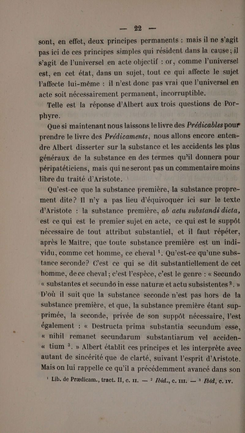 ee sont, en effet, deux principes permanents : mais il ne s’agit pas ici de ces principes simples qui résident dans la cause ; il s’agit de l’universel en acte objectif : or, comme l’universel est, en cet état, dans un sujet, tout ce qui affecte le sujet laffecte lui-même : il n’est donc pas vrai que l’universel en acte soit nécessairement permanent, incorruptible. Telle est la réponse d'Albert aux trois questions de Por- phyre. l | Que si maintenant nous laissons le livre des Prédicables pour prendre le livre des Prédicaments, nous allons encore enten- dre Albert disserter sur la substance et les accidents les plus généraux de la substance en des termes qu’il donnera pour péripatéticiens, mais qui ne seront pas un commentaire moins libre du traité d’Aristote. Qu'est-ce que la substance première, la substance propre- ment dite? Il n’y a pas lieu d’équivoquer ici sur le texte d’Aristote : la substance première, ab actu substandi dicta, est ce qui est le premier sujet en acte, ce qui est le suppôt nécessaire de tout attribut substantiel, et il faut répéter, après le Maître, que toute substance première est un indi- vidu, comme cet homme, ce cheval t. Qu’est-ce qu’une subs- tance seconde? C’est ce qui se dit substantiellement de cet homme, de ce cheval ; c’est l’espèce, c’est le genre : « Secundo « substantes et secundé in esse naturæ et actu subsistentes ?. » D'où il suit que la substance seconde n’est pas hors de la substance première, et que, la substance première étant sup- primée, la seconde, privée de son suppôt nécessaire, l’est également : « Destructa prima substantia secundum esse, « nihil remanet secundarum substantiarum vel acciden- « tium *. » Albert établit ces principes et les interprète avec autant de sincérité que de clarté, suivant l'esprit d’Aristote. Mais on lui rappelle ce qu’il a précédemment avancé dans son ! Lib. de Prædicam., tract. II, c. 117. — ? Ibid., c. 111: — * Zbid, c. 1v.