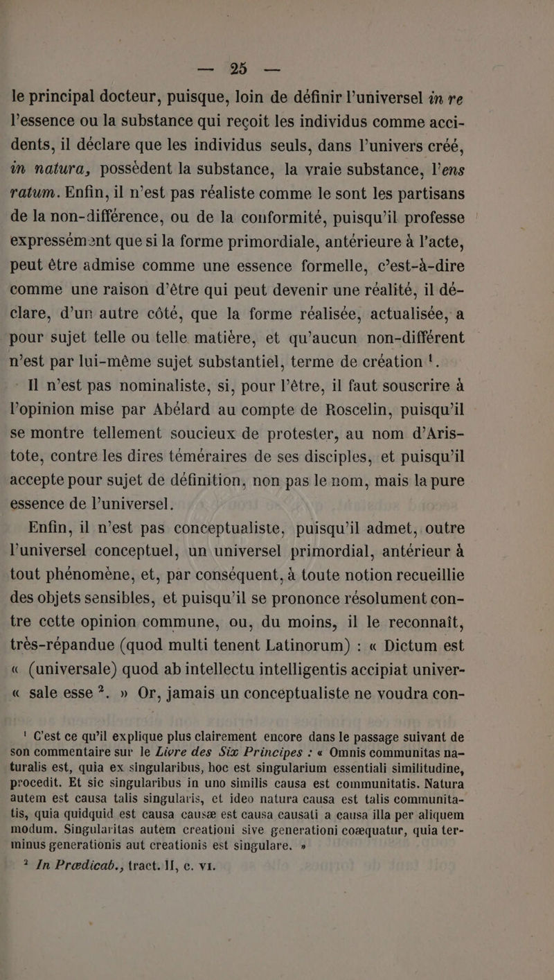 DR deu le principal docteur, puisque, loin de définir l’universel in re l'essence ou la substance qui reçoit les individus comme acci- dents, il déclare que les individus seuls, dans l’univers créé, in natura, possèdent la substance, la vraie substance, l’ens ratum. Enfin, il n’est pas réaliste comme le sont les partisans de la non-différence, ou de la conformité, puisqu'il professe expressément que si la forme primordiale, antérieure à l’acte, peut être admise comme une essence formelle, c’est-à-dire comme une raison d’être qui peut devenir une réalité, il de- clare, d’un autre côté, que la forme réalisée, actualisée, a pour sujet telle ou telle matière, et qu'aucun non-différent n’est par lui-même sujet substantiel, terme de création !. - Il n’est pas nominaliste, si, pour l’être, il faut souscrire à l'opinion mise par Abélard au compte de Roscelin, puisqu'il se montre tellement soucieux de protester, au nom d’Aris- tote, contre les dires téméraires de ses disciples, et puisqu'il accepte pour sujet de définition, non pas le nom, mais la pure essence de l’universel. Enfin, il n’est pas conceptualiste, puisqu'il admet, outre l’universel conceptuel, un universel primordial, antérieur à tout phénomène, et, par conséquent, à toute notion recueillie des objets sensibles, et puisqu'il se prononce résolument con- tre cette opinion commune, ou, du moins, il le reconnaît, très-répandue (quod multi tenent Latinorum) : « Dictum est « (universale) quod ab intellectu intelligentis accipiat univer- « sale esse ?. » Or, jamais un conceptualiste ne voudra con- ! C'est ce qu’il explique plus clairement encore dans le passage suivant de son commentaire sur le Livre des Six Principes : « Omnis communitas na- turalis est, quia ex singularibus, hoc est singularium essentiali similitudine, p'ocedit. Et sic singularibus in uno similis causa est communitatis. Natura autem est causa talis singularis, et ideo natura causa est talis communita- tis, quia quidquid est causa causæ est causa causati a causa illa per aliquem modum. Singularitas autem creationi sive generationi coæquatur, quia ter- minus generationis aut creationis est singulare. »