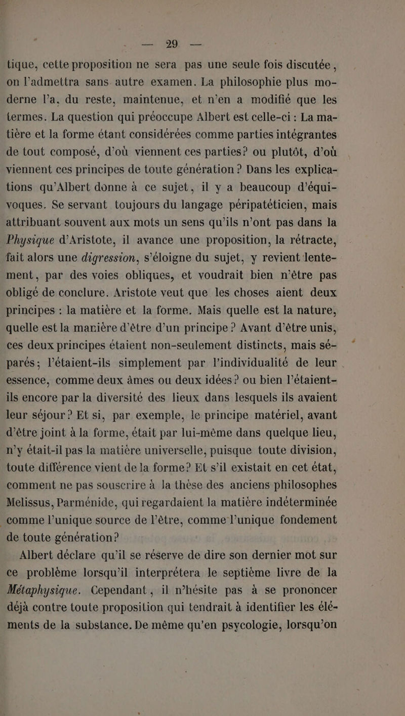 Vo 2 — tique, cette proposition ne sera pas une seule fois discutée, on l’admettra sans autre examen. La philosophie plus mo- derne l’a, du reste, maintenue, et n’en a modifié que les termes. La question qui préoccupe Albert est celle-ci : La ma- tière et la forme étant considérées comme parties intégrantes de tout composé, d’où viennent ces parties? ou plutôt, d’où viennent ces principes de toute génération ? Dans les explica- tions qu’Albert donne à ce sujet, il y a beaucoup d'équi- voques. Se servant toujours du langage péripatéticien, mais attribuant souvent aux mots un sens qu’ils n’ont pas dans la Physique d’Aristote, il avance une proposition, la rétracte, fait alors une digression, s'éloigne du sujet, y revient lente- ment, par des voies obliques, et voudrait bien n'être pas obligé de conclure. Aristote veut que les choses aient deux principes : la matière et la forme. Mais quelle est la nature, quelle est la marière d'être d’un principe ? Avant d’être unis, ces deux principes étaient non-seulement distincts, mais sé- parés; l’étaient-ils simplement par lindividualité de leur essence, comme deux âmes ou deux idées ? ou bien l’étaient- ils encore par la diversité des lieux dans lesquels ils avaient leur séjour ? Et si, par exemple, le principe matériel, avant d’être joint à la forme, était par lui-même dans quelque lieu, n’y était-il pas la matiére universelle, puisque toute division, toute différence vient de la forme? El s’il existait en cet état, comment ne pas souscrire à la thèse des anciens philosophes Melissus, Parménide, qui regardaient la matière indéterminée _ comme l’unique source de lêtre, comme l’unique fondement de toute génération? Albert déclare qu’il se réserve de dire son dernier mot sur ce problème lorsqu'il interprétera le septième livre de la Métaphysique. Cependant , il n’hésite pas à se prononcer déjà contre toute proposition qui tendrait à identifier les élé- ments de la substance. De même qu’en psycologie, lorsqu'on