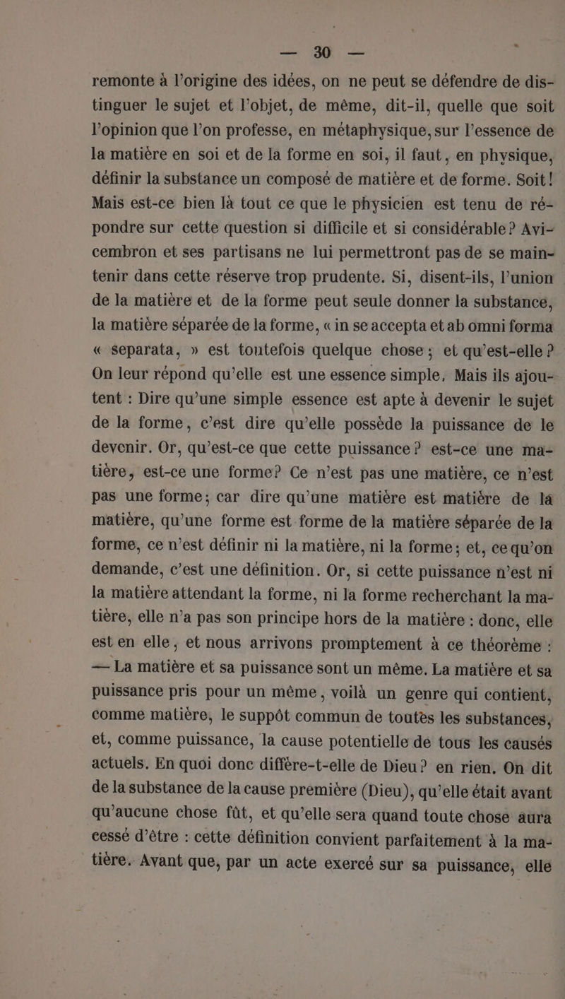 LR Le ù remonte à l’origine des idées, on ne peut se défendre de dis- tinguer le sujet et l’objet, de même, dit-il, quelle que soit opinion que l’on professe, en métaphysique, sur l'essence de la matière en soi et de la forme en soi, il faut, en physique, définir la substance un composé de matière et de forme. Soit ! Mais est-ce bien là tout ce que le physicien est tenu de ré- pondre sur cette question si difficile et si considérable ? Avi- cembron et ses partisans ne lui permettront pas de se main= tenir dans cette réserve trop prudente. Si, disent-ils, l'union de la matière et de la forme peut seule donner la substance, la matière séparée de la forme, « in se accepta et ab omni forma « Separata, » est toutefois quelque chose ; et qu’est-elle ? On leur répond qu'elle est une essence simple, Mais ils ajou-. tent : Dire qu’une simple essence est apte à devenir le sujet de la forme, c’est dire qu’elle possède la puissance de le devenir. Or, qu'est-ce que cette puissance ? est-ce une ma- tiére, est-ce une forme? Ce n’est pas une matière, ce n’est pas une forme; car dire qu’une matière est matière de I matière, qu'une forme est forme de la matière séparée de la forme, ce n’est définir ni la matière, ni la forme; et, ce qu’on demande, c’est une définition. Or, si cette puissance n’est ni la matière attendant la forme, ni la forme recherchant la ma- tière, elle n’a pas son principe hors de la matière : donc, elle est en elle, et nous arrivons promptement à ce théorème : = La matière et sa puissance sont un même, La matière et sa puissance pris pour un même, voilà un genre qui contient, comme matière, le suppôt commun de toutes les substances, et, comme puissance, la cause potentielle de tous les causés actuels. En quoi donc différe-t-elle de Dieu? en rien. On dit de la substance de la cause première (Dieu), qu’elle était avant qu'aucune chose fût, et qu’elle sera quand toute chose aura cessé d’être : cette définition convient parfaitement à la ma- tière. Avant que, par un acte exercé sur sa puissance, elle