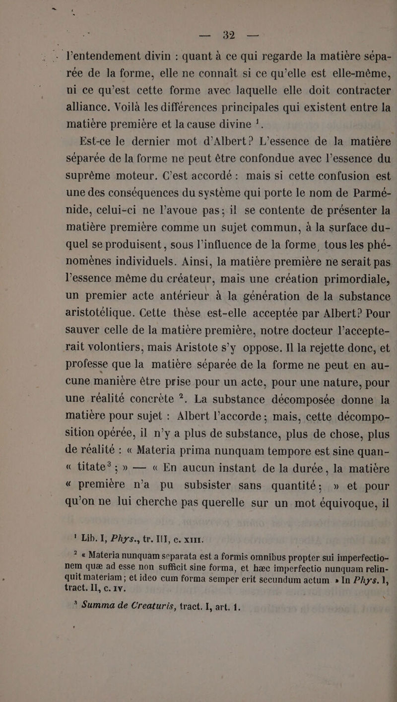 AS 1010 OS . l’entendement divin : quant à ce qui regarde la matière sépa- rée de la forme, elle ne connaît si ce qu’elle est elle-même, ni ce qu'est cette forme avec laquelle elle doit contracter alliance. Voilà les différences principales qui existent entre la matière première et la cause divine !. | Est-ce le dernier mot d'Albert? L’essence de la matière séparée de la forme ne peut être confondue avec l’essence du suprême moteur. C’est accordé: mais si cette confusion est une des conséquences du système qui porte le nom de Parmé- nide, celui-ci ne l’avoue pas; il se contente de présenter la matière première comme un sujet commun, à la surface du- quel se produisent, sous l'influence de la forme tous les phe- nomènes individuels. Ainsi, la matière première ne serait pas l'essence même du créateur, mais une création primordiale, un premier acte antérieur à la génération de la substance aristotélique. Cette thèse est-elle acceptée par Albert? Pour sauver celle de la matière première, notre docteur l’accepte- rait volontiers, mais Aristote s’y oppose. Il la rejette done, et professe que la matière séparée de la forme ne peut en au- cune manière être prise pour un acte, pour une nature, pour une réalité concrète ?. La substance décomposée donne ia matière pour sujet : Albert l'accorde ; mais, cette décompo- sition opérée, il n’y a plus de substance, plus de chose, plus de réalité : « Materia prima nunquam tempore est sine quan- € titate* ; » — « En aucun instant de la durée, la matière « première n’a pu subsister sans quantité; » et pour qu’on ne lui cherche pas querelle sur un mot équivoque, il 1 Lib. I, Phys., tr. IUT, c. xxx. ? « Materia nunquam separata est a formis omnibus propter sui imperfectio- nem quæ ad esse non sufficit sine forma, et hæc imperfectio nunquam relin- quit materiam ; et ideo cum forma semper erit secundum actum. » In Phys. 1] tract. IL, c. 1v. \