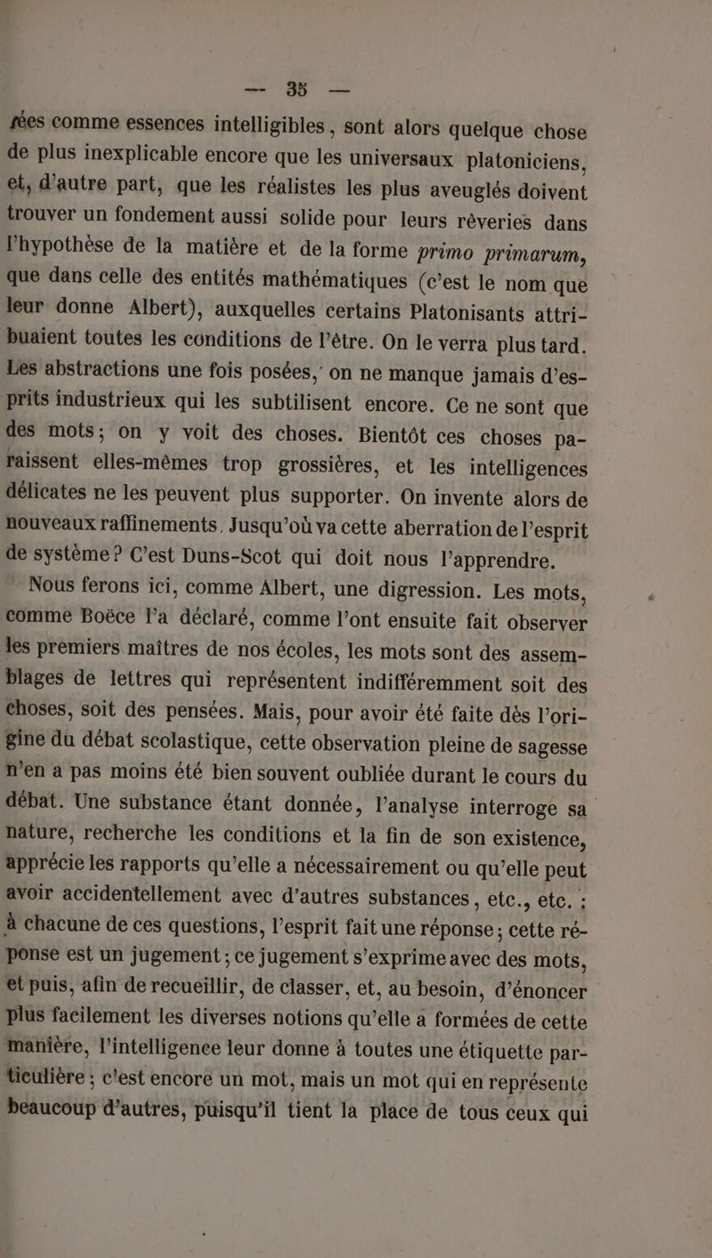 D de rées comme essences intelligibles , sont alors quelque chose de plus inexplicable encore que les universaux platoniciens, et, d'autre part, que les réalistes les plus aveuglés doivent trouver un fondement aussi solide pour leurs réveries dans l'hypothèse de la matière et de la forme primo primarum, que dans celle des entités mathématiques (c’est le nom que leur donne Albert), auxquelles certains Platonisants attri- buaient toutes les conditions de l’être. On le verra plus tard. Les abstractions une fois posées, on ne manque jamais d’es- prits industrieux qui les subtilisent encore. Ce ne sont que des mots; on y voit des choses. Bientôt ces choses pa- raissent isénitets trop grossières, et les intelligences délicates ne les peuvent plus supporter. On invente alors de nouveaux raffinements, Jusqu’où va cette aberration de l'esprit de système ? C’est Duns-Scot qui doit nous l’apprendre. Nous ferons ici, comme Albert, une digression. Les mots, comme Boëce l’a déclaré, comme l'ont ensuite fait observer les premiers maîtres de nos écoles, les mots sont des assem- blages de lettres qui représentent indifféremment soit des choses, soit des pensées. Mais, pour avoir été faite dès l’ori- gine du débat scolastique, cette observation pleine de sagesse n'en a pas moins été bien souvent oubliée durant le cours du débat. Une substance étant donnée, l’analyse interroge sa nature, recherche les conditions et la fin de son existence, apprécie les rapports qu’elle a nécessairement ou qu’elle pus avoir accidentellement avec d’autres substances , etc., etc. : à chacune de ces questions, l'esprit fait une réponse ; de ré- ponse est un jugement ; ce jugement s'exprime avec des mots, et puis, afin de recueillir, de classer, et, au besoin, d’énoncer plus facilement les diverses notions qu’elle a formées de cette manière, l'intelligence leur donne à toutes une étiquette par- ticulière ; c'est encore un mot, mais un mot qui en représen{e Eiucdut d’autres, puisqu'il tient la place de tous ceux qui