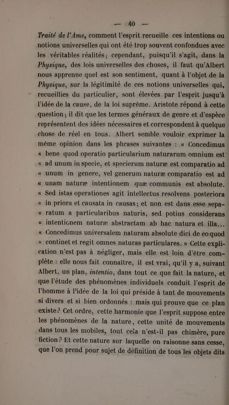 Traité de l’Ame, comment l'esprit recueille ces intentions ou notions universelles qui ont été trop souvent confondues avec les véritables réalités; cependant, puisqu'il s’agit, dans la Physique, des lois universelles des choses, il faut qu’Albert nous apprenne quel est son sentiment, quant à l’objet de la Physique, sur la légitimité de ces notions universelles’ qui, recueillies du particulier, sont élevées par l'esprit jusqu’à l’idée de la cause, de la loi suprême. Aristote répond à cette question; il dit que les termes généraux de genre et d'espèce . représentent des idées nécessaires et correspondent à quelque chose de réel en tous. Albert semble vouloir exprimer la même opinion dans les phrases suivantes : « Concedimus « bene quod operatio particularium naturarum omnium est « ad unum in specie, et specierum naturæ est comparatio ad « unum in genere, vel generum naturæ comparatio est ad «€ unam naturæ intentionem quæ communis est absolute. « Sed istas operationes agit intellectus resolvens posteriora «in priora et causata in causas; et non est dans esse sepa- « ratum à particularibus naturis, sed potius considerans « intenticnem naturæ abstractam ab hac natura et illa.. « Concedimus universalem naturam absolute dici de eo ne « continet et regit omnes naturas particulares. » Cette expli- cation n’est pas à négliger, mais elle est loin d’être com- plète : elle nous fait connaître, il est vrai, qu'il y a, suivant Albert, un plan, infentio, dans tout ce que fait la nature, et que l'étude des phénomènes individuels conduit l'esprit de l’homme à l’idée de la loi qui préside à tant de mouvements si divers et si bien ordonnés : mais qui prouve que ce plan existe? Cet ordre, cette harmonie que l'esprit suppose entre les phénomènes de la nature, cette unité de mouvements dans tous les mobiles, tout cela n'est-il pas chimère, pure fiction ? Et cette nature sur laquelle on raisonne sans cesse, que l’on prend pour sujet de définition de tous les objets dits