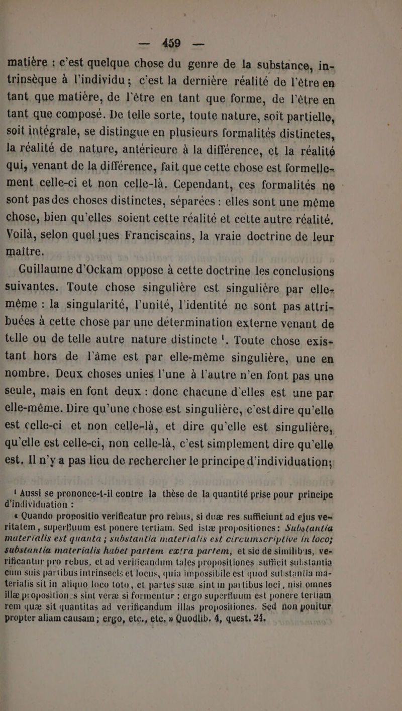 matière : c’est quelque chose du genre de la substance, in- trinsèque à l'individu ; c’est la dernière réalité de l'être en tant que matière, de l'être en tant que forme, de l'être en tant que compose. De telle sorte, toute nature, soit partielle, soit intégrale, se distingue en plusieurs formalités distinetes, la réalité de nature, antérieure à la différence, et la réalité qui, venant de la différence, fait que cette chose est formelle ment celle-ci et non celle-là, Cependant, ces formalités ne : sont pas des choses distinctes, séparècs : elles sont une même chose, bien qu’elles soient cette réalité et cette autre réalité, Voilà, selon queljues Franciscains, la vraie doctrine de leur maitre, Guillaurne d'Ockam oppose à cette doctrine les conclusions suivantes. Toute chose singulière est singulière par elle- même : la singularité, l'unité, l'identité ne sont pas attri- buées à cette chose par une détermination externe venant de telle ou de telle autre nature distincte !. Toute chose exis- tant hors de l'âme est par elle-même singulière, une en nombre, Deux choses unies l’une à l’autre n’en font pas une seule, mais en font deux : donc chacune d'elles est une par elle-même. Dire qu’une chose est singulière, c’est dire qu’elle est Celle-ci et non celle-là, et dire qu'elle est singulière, qu’elle est celle-ci, non celle-là, c’est simplement dire qu’elle est, Il n’y a pas lieu de rechercher le principe d’individuation: ! Aussi se prononce-t-il contre la thèse de la quantité prise pour principe d'individuation : « Quando propositio verificatur pro rebus, si duæ res sufficiunt ad ejus ve= ritatem , superfluum est ponere tertiam, Sed istæ propositiones: Substantia materialis est quanta ; substantia materialis est circumscriptive in loco; substantia materialis habet partem extra partem, et sic de similibus, ve- rificantur pro rebus, et ad verificandum tales propositiones sufficit substantia Cum suis partibus intrinsecis et locus, quia impossibile est quod substantia mä- terialis sit in aliquo loco toto, et partes suæ sintin partibus loci, nisi omnes illæ proposition:s sint veræ si formeutur : ergo superfluum est ponere tertiam rem quæ sit quantitas ad verificandum illas propositiones. Sed ñon pouitur propter aliam causam ; ergo, etc., etc, » Quodlib, 4, quest. 23.