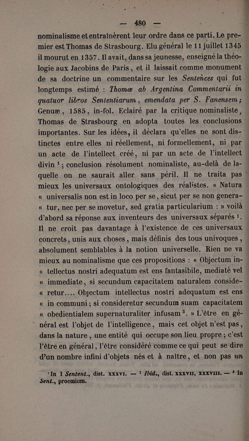 nominalisme etentraînerent leur ordre dans ce parti. Le pre- il mourut en 1357. Ilavait, dans sa jeunesse, enseigné la théo- logie aux Jacobins de Paris, et il laissait comme monument quatuor libros Sententiarum , emendata per S. Fanensem ; Genuæ, 1585, in-fol. Eclairé par la critique nominaliste, importantes. Sur les idées, il déclara qu’elles ne sont dis- tinctes entre elles ni réellement, ni formellement, ni par un acte de l’intellect créé, ni par un acte de l’intellect divin !; conclusion résolument nominaliste, au-delà de la- mieux les universaux ontologiques des réalistes. « Natura « universalis non est in loco per se, sicut per se non genera- « tur, nec per se movetur, sed gratia particularium : » voilà d’abord sa réponse aux inventeurs des universaux séparés !. Il ne croit pas davantage à l’existence de ces universaux concrets, unis aux choses , mais définis des tous univoques , absolument semblables à la notion universelle. Rien ne va mieux au nominalisme que ces propositions : « Objectum in- « tellectus nostri adequatum est ens fantasibile, mediate vel « immediate, si secundum capacitatem naturalem conside- « retur.... Objectum intellectus nostri adequatum est ens «_ in communi ; si consideretur secundum suam capacitatem « obedientialem supernaturaliter infusam ÿ. » L’être en gé- néral est l’objet de l'intelligence, mais cet objet n’est pas, dans la nature , une entité qui occupe son lieu propre ; c’est l'être en général, l'être considéré comme ce qui peut se‘dire d’un nombre infini d'objets nés et à naître, et non pas un Sent., proemium.