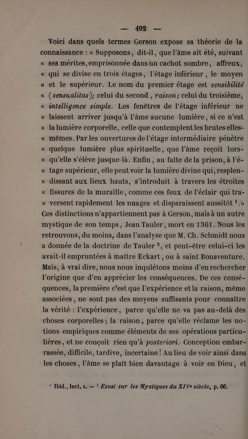 Voici dans quels termes Gerson expose sa théorie de la connaissance : « Supposons, dit-il, que l’âme ait été, suivant « ses mérites,emprisonnée dans un cachot sombre, affreux, « qui se divise en trois étages, l’étage inférieur , le moyen « et le supérieur. Le nom du premier étage est sensibilité « (sensualitas); celui du second , raison; celui du troisième, « intelligence simple. Les fenêtres de l’étage inférieur ne « laissent arriver jusqu’à l’âme aucune lumière, si ce n’est « la lumière corporelle, celle que contemplent les brutes elles- « mêmes. Par les ouvertures de l'étage intermédiaire pénètre « quelque lumière plus spirituelle, que l’âme reçoit lors- « qu’elle s’élève jusque-là. Enfin, au faîte de la prison, à l’é- « tage supérieur, elle peut voir la lumière divine qui, resplen- « dissant aux lieux hauts, s’introduit à travers les étroites « fissures de la muraille, comme ces feux de l'éclair qui tra- « versent rapidement les nuages et disparaissent aussitôt !.» Ces distinctions n’appartiennent pas à Gerson, mais à un autre mystique de son temps, Jean Tauler, mort en 1361. Nous les retrouvons, du moins, dans l’analyse que M. Ch. Schmidt nous a donnée de la doctrine de Tauler ?, et peut-être celui-ci les avait-il empruntées à maître Eckart , ou à saint Bonaventure. Mais, à vrai dire, nous nous inquiétons moins d’enrechercher l’origine que d’en apprécier les conséquences. De ces consé- quences, la première c’est que l’expérience et la raison, même associées , ne sont pas des moyens suffisants pour connaître la vérité : l'expérience, parce qu’elle ne va pas au-delà des choses corporelles ; la raison, parce qu’elle réclame les no- tions empiriques comme éléments de ses opérations particu- lières , et ne conçoit rien qu’à posteriori. Conception embar- rassée, difficile, tardive, incertaine ! Au lieu de voir ainsi dans les choses , l’âme se plaît bien davantage à voir en Dieu, et ‘ Ibid., lect. 1. — * Essai sur les Mystiques du X1Ve siècle, p. 66.