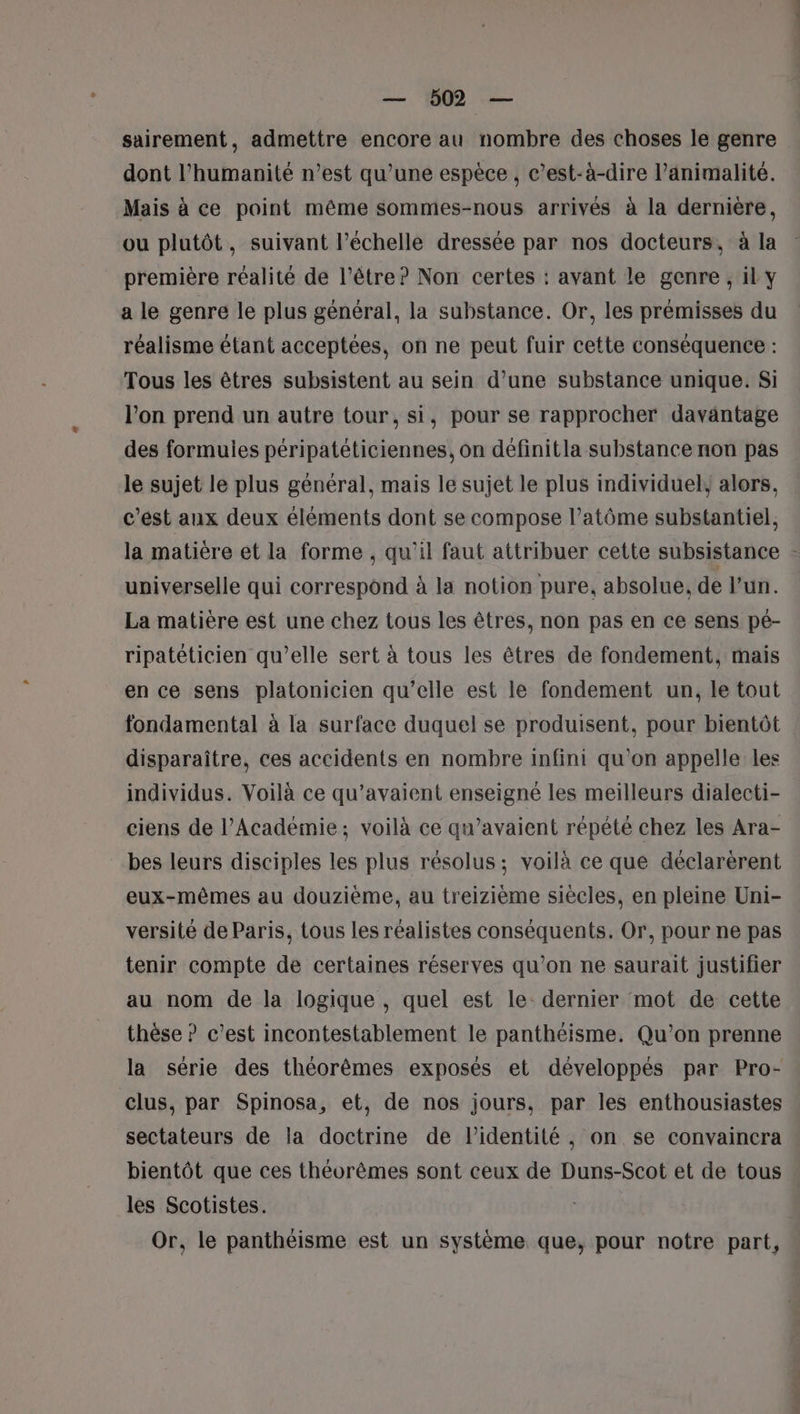 sairement, admettre encore au nombre des choses le genre dont l'humanité n’est qu’une espèce , c’est-à-dire l’animalité. Mais à ce point même sommes-nous arrivés à la dernière, ou plutôt, suivant l’échelle dressée par nos docteurs, à la première réalité de l'être? Non certes : avant le genre, il y a le genre le plus général, la substance. Or, les prémisses du réalisme étant acceptées, on ne peut fuir cette conséquence : Tous les êtres subsistent au sein d’une substance unique. Si l’on prend un autre tour, si, pour se rapprocher davantage des formuies péripateticiennes, on définitla substance non pas le sujet le plus général, mais le sujet le plus individuel, alors. c’est aux deux éléments dont se compose l’atôme substantiel, la matière et la forme , qu'il faut attribuer cette subsistance - universelle qui correspond à la notion pure, absolue, de l’un. La matière est une chez tous les êtres, non pas en ce sens pé- ripatéticien qu’elle sert à tous les êtres de fondement, mais en ce sens platonicien qu’elle est le fondement un, le tout fondamental à la surface duquel se produisent, pour bientôt disparaître, ces accidents en nombre infini qu'on appelle les individus. Voilà ce qu’avaient enseigné les meilleurs dialecti- ciens de l’Académie; voilà ce qu’avaient répété chez les Ara- bes leurs disciples les plus résolus; voilà ce que déclarèrent eux-mêmes au douzième, au treizième siècles, en pleine Uni- versité de Paris, tous les réalistes conséquents. Or, pour ne pas tenir compte de certaines réserves qu’on ne saurait justifier au nom de la logique , quel est le: dernier mot de cette thèse ? c’est incontestablement le panthéisme. Qu’on prenne la série des théorèmes exposés et développés par Pro- clus, par Spinosa, et, de nos jours, par les enthousiastes sectateurs de la doctrine de l'identité, on se convaincra bientôt que ces théorèmes sont ceux de Duns-Scot et de tous » les Scotistes. Or, le panthéisme est un système que, pour notre part,