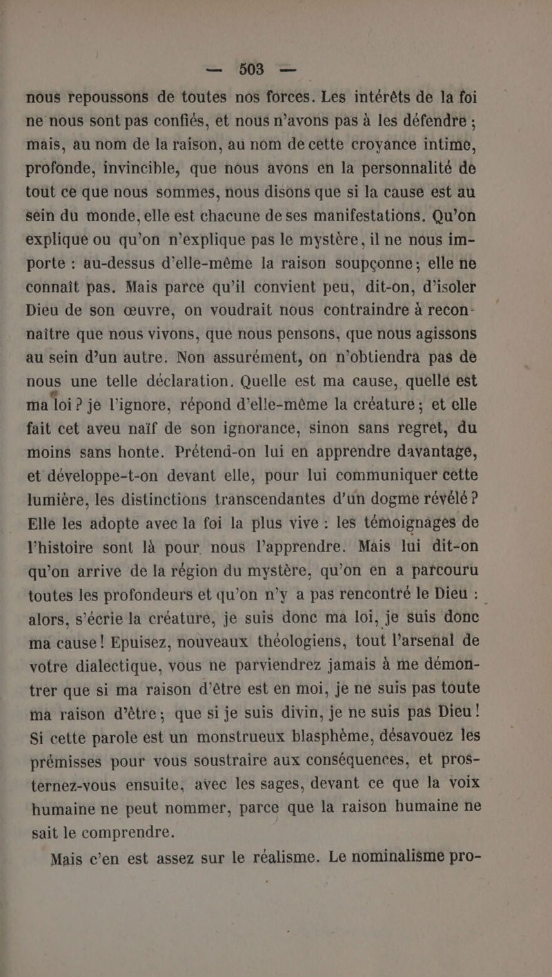 nous repoussons de toutes nos forces. Les intérêts de la foi ne nous sont pas confiés, et nous n’avons pas à les défendre ; mais, au nom de la raison, au nom de cette croyance intime, profonde, invincible, que nous avons en la personnalité dé tout ce que nous sommes, nous disons que si la cause est au sein du monde, elle est chacune de ses manifestations, Qu’on explique où qu’on n’explique pas le mystère, il ne nous im- porte : au-dessus d’ellée-même la raison soupçonne; elle ne connaît pas. Mais parce qu’il convient peu, dit-on, d'isoler Dieu de son œuvre, on voudrait nous contraindre à recon- naître que nous vivons, qué nous pensons, que nous agissons au sein d’un autre. Non assurément, on n’obtiendra pas de nous une telle déclaration. Quelle est ma cause, quellé est ma loi ? je l’ignore, répond d’elle-même la créature; et elle fait cet aveu naïf de son ignorance, sinon sans regret, du moins sans honte. Prétend-on lui en apprendre davantage, et développe-t-on devant elle, pour lui communiquer cette lumière, les distinctions transcendantes d’un dogme révélé P Elle les adopte avec la foi la plus vive : les témoignages de l’histoire sont là pour nous l’apprendre. Mais lui dit-on qu’on arrive de la région du mystère, qu’on en à parcouru toutes les profondeurs et qu’on n’y a pas rencontré le Dieu : alors, s’écrie la créature, je suis donc ma loi, je suis donc ma cause ! Epuisez, nouveaux théologiens, tout l'arsenal de votre dialectique, vous ne parviendrez jamais à me démon- trer que si ma raison d'être est en moi, je ne suis pas toute Ma raison d’être; que si je suis divin, je ne suis pas Dieu! Si cette parole est un monstrueux blasphème, désavouez les prémisses pour vous soustraire aux conséquences, et pros- ternez-vous ensuite, avec les sages, devant ce que la voix humaine ne peut nommer, parce que la raison humaine ne sait le comprendre. | Mais c’en est assez sur le réalisme. Le nominalisme pro-