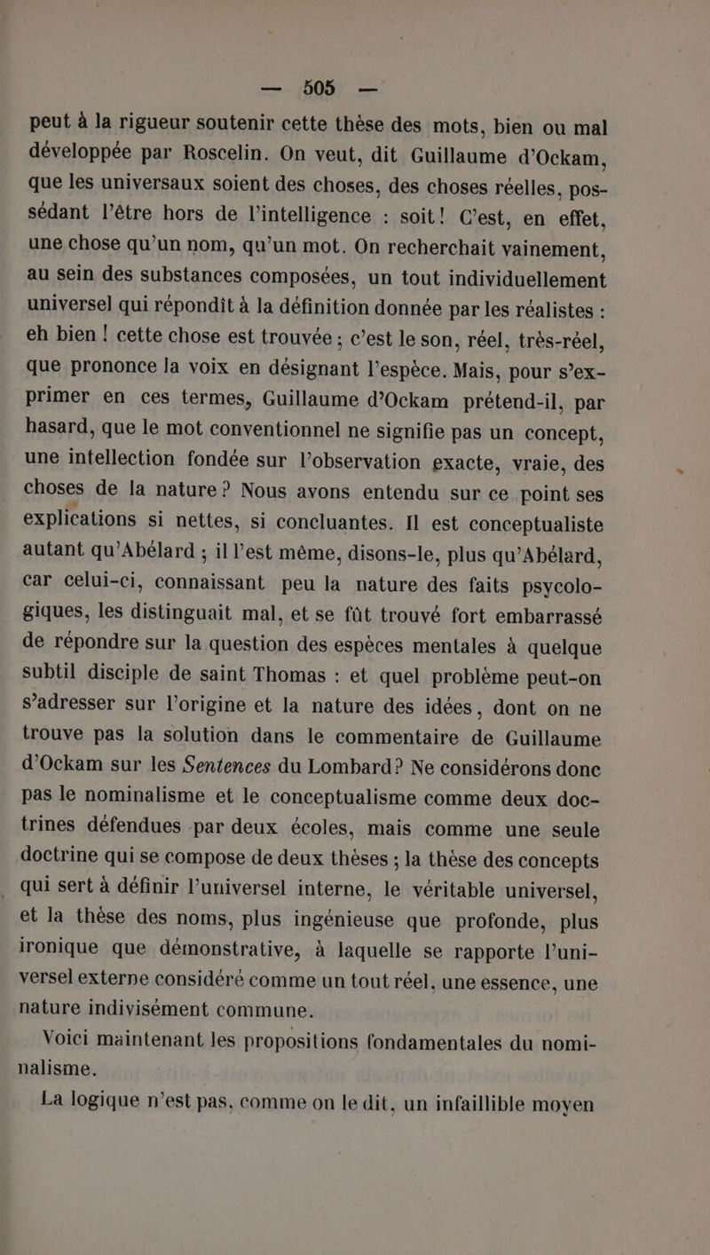 peut à la rigueur soutenir cette thèse des mots, bien ou mal développée par Roscelin. On veut, dit Guillaume d’Ockam, que les universaux soient des choses, des choses réelles, pos- sédant l’être hors de l'intelligence : soit! C’est, en effet, une chose qu’un nom, qu’un mot. On recherchait vainement, au sein des substances composées, un tout individuellement universe] qui répondit à la définition donnée par les réalistes : eh bien ! cette chose est trouvée ; c’est le son, réel, très-réel, que prononce la voix en désignant l’espèce, Mais, pour s’ex- primer en ces termes, Guillaume d’Ockam prétend-il, par hasard, que le mot conventionnel ne signifie pas un concept, une intellection fondée sur l'observation exacte, vraie, des choses de la nature? Nous avons entendu sur ce point ses explications si nettes, si concluantes. Il est conceptualiste autant qu’Abélard ; il l’est même, disons-le, plus qu’Abélard, car Celui-ci, connaissant peu la nature des faits psycolo- giques, les distinguait mal, et se füt trouvé fort embarrassé de répondre sur la question des espèces mentales à quelque subtil disciple de saint Thomas : et quel problème peut-on s’adresser sur l’origine et la nature des idées, dont on ne trouve pas la solution dans le commentaire de Guillaume d’Ockam sur les Sentences du Lombard? Ne considérons donc pas le nominalisme et le conceptualisme comme deux doc- trines défendues par deux écoles, mais comme une seule doctrine qui se compose de deux thèses ; la thèse des concepts qui sert à définir l’universel interne, le véritable universel, et la thèse des noms, plus ingénieuse que profonde, plus ironique que démonstrative, à laquelle se rapporte l’uni- versel externe considéré comme un tout réel, une essence, une nature indivisément commune. Voici maintenant les propositions fondamentales du nomi- nalisme. La logique n’est pas, comme on le dit, un infaillible moyen