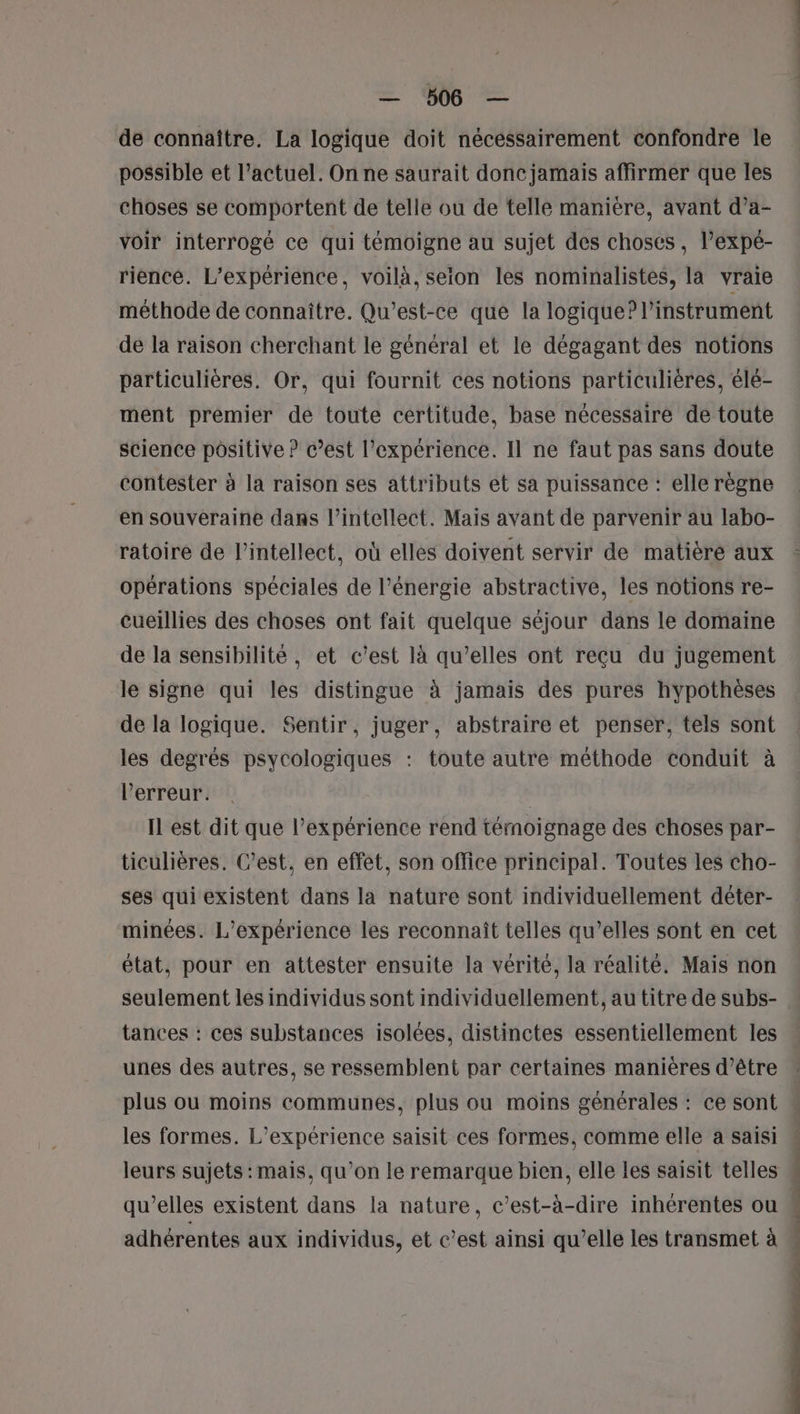 — ‘506 — de connaître. La logique doit nécessairement confondre le possible et l’actuel. On ne saurait donc jamais affirmer que les choses se comportent de telle ou de telle manière, avant d’a- voir interrogé ce qui témoigne au sujet des choses, l’expé- riencé. L'expérience, voilà, selon les nominalistes, la vraie méthode de connaître. Qu'est-ce que la logique? l'instrument de la raison cherchant le général et le dégagant des notions particulières. Or, qui fournit ces notions particulières, élé- ment premier de toute certitude, base nécessaire de toute science positive ? c’est l'expérience. Il ne faut pas sans doute contester à la raison ses attributs et sa puissance : elle règne en souveraine dans l’intellect. Mais avant de parvenir au labo- ratoire de l’intellect, où elles doivent servir de matièré aux opérations spéciales de l’énergie abstractive, les notions re- Cueillies des choses ont fait quelque séjour dans le domaine de la sensibilité, et c’est là qu’elles ont reçu du jugement le signe qui les distingue à jamais des pures hypothèses de la logique. Sentir, juger, abstraire et penser, tels sont les degrés psycologiques : toute autre méthode conduit à l'erreur. | Il est dit que l’expérience rend témoignage des choses par- ticulières. C’est, en effet, son office principal. Toutes les cho- ses qui existent dans la nature sont individuellement déter- minées. L'expérience les reconnaît telles qu’elles sont en cet état, pour en attester ensuite la vérité, la réalité. Mais non seulement les individus sont individuellement, au titre de subs- tances : ces substances isolées, distinctes essentiellement les unes des autres, se ressemblent par certaines manières d’être plus ou moins communes, plus ou moins générales : ce sont les formes. L'expérience saisit ces formes, comme elle a saisi leurs sujets : mais, qu’on le remarque bien, elle les saisit telles qu’elles existent dans la nature, c’est-à-dire inhérentes ou adhérentes aux individus, et c’est ainsi qu’elle les transmet à pe