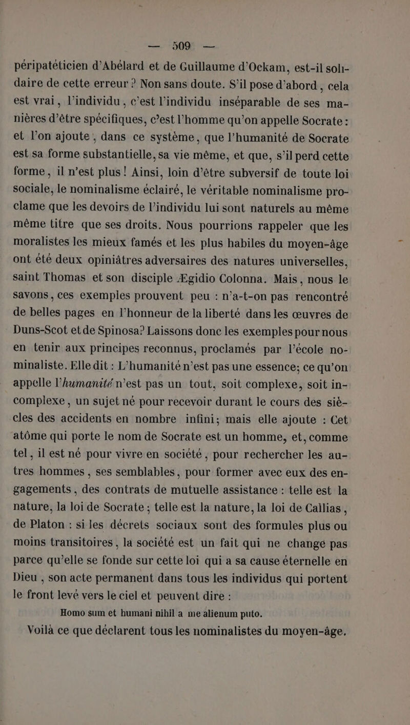 péripatéticien d’Abélard et de Guillaume d'Ockam, est-il soli- daire de cette erreur ? Non sans doute. S’il pose d’abord , cela est vrai, l'individu , c’est l'individu inséparable de ses ma- nières d’être spécifiques, c’est l’homme qu’on appelle Socrate : et l’on ajoute , dans ce système, que l'humanité de Socrate est sa forme substantielle, sa vie même, et que, s’il perd cette forme , il n’est plus ! Ainsi, loin d’être subversif de toute loi sociale, le nominalisme éclairé, le véritable nominalisme pro- clame que les devoirs de l'individu lui sont naturels au même même titre que ses droits. Nous pourrions rappeler que les moralistes les mieux famés et les plus habiles du moyen-âge ont été deux opiniâtres adversaires des natures universelles. saint Thomas et son disciple Ægidio Colonna. Mais , nous le savons , ces exemples prouvent peu : n’a-t-on pas rencontré de belles pages en l'honneur de la liberté dans les œuvres de Duns-Scot et de Spinosa? Laissons donc les exemples pour nous en tenir aux principes reconnus, proclamés par l’école no- minaliste. Elle dit : L’humanité n’est pas une essence; ce qu’on appelle l'humanité n’est pas un tout, soit complexe, soit in- complexe , un sujet né pour recevoir durant le cours des siè- cles des accidents en nombre infini; mais elle ajoute : Cet atôme qui porte le nom de Socrate est un homme, et, comme tel , il est né pour vivre en société , pour rechercher les au- tres hommes , ses semblables, pour former avec eux des en- gagements , des contrats de mutuelle assistance : telle est la nature, la loi de Socrate ; telle est la nature, la loi de Cailias, de Platon : siles décrets sociaux sont des formules plus ou moins transitoires , la société est un fait qui ne changé pas parce qu’elle se fonde sur cette loi qui a sa cause éternelle en Dieu , son acte permanent dans tous les individus qui portent le front levé vers le ciel et peuvent dire : Homo sum et humani nihil a me alienum puto. Voilà ce que déclarent tous les nominalistes du moyen-âge,