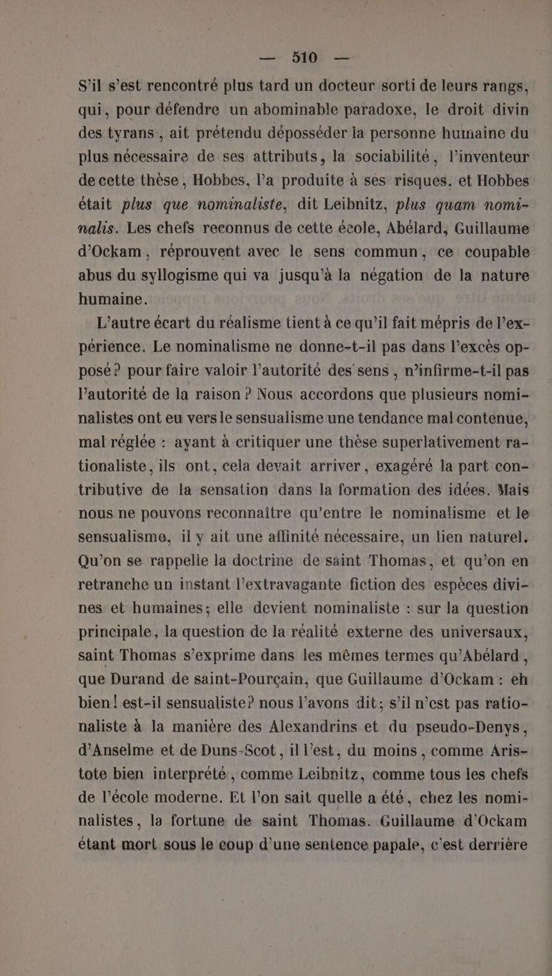 S'il s’est rencontré plus tard un docteur sorti de leurs rangs, qui, pour défendre un abominable paradoxe, le droit divin des tyrans., ait prétendu déposséder la personne humaine du plus nécessaire de ses attributs, la sociabilité, l'inventeur de cette thèse , Hobbes, l’a produite à ses risques. et Hobbes était plus que nominaliste, dit Leibnitz, plus quam nomi- nalis. Les chefs reconnus de cette école, Abélard, Guillaume d’Ockam, réprouvent avec le sens commun, ce coupable abus du syllogisme qui va jusqu’à la négation de la nature humaine. L'autre écart du réalisme tient à ce qu’il fait mépris de l’ex- périence. Le nominalisme ne donne-t-il pas dans l’excès op- pose? pour faire valoir l'autorité des sens , n’infirme-t-il pas l'autorité de la raison ? Nous accordons que plusieurs nomi- nalistes ont eu vers le sensualisme une tendance malcontenue, mal réglée : ayant à critiquer une thèse superlativement ra- tionaliste , ils ont, cela devait arriver, exagéré la part con- tributive de la sensation dans la formation des idées. Mais nous ne pouvons reconnaître qu'entre le nominalisme et le sensualisme. il y ait une affinité nécessaire, un lien naturel. Qu'on se rappelle la doctrine de saint Thomas, et qu’on en retranehe un instant l’extravagante fiction des espèces divi- nes et humaines; elle devient nominaliste : sur la question principale, la question de la réalité externe des universaux, saint Thomas s’exprime dans les mêmes termes qu’Abélard , que Durand de saint-Pourçain, que Guillaume d’Ockam : eh bien ! est-il sensualiste? nous l’avons dit; s’il n’est pas ratio- naliste à la manière des Alexandrins et du pseudo-Denys, d’Anselme et de Duns-Scot, il l’est, du moins , comme Àris- tote bien interprété, comme Leibnitz, comme tous les chefs de l’école moderne. Et l’on sait quelle a été, chez les nomi- nalistes, la fortune de saint Thomas. Guillaume d’Ockam étant mort sous le coup d’une sentence papale, c’est derrière