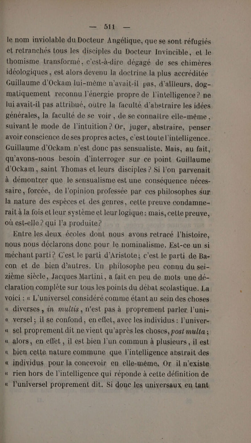 le nom inviolable du Docteur Angélique, que se sont réfugiés et retranchés tous les disciples du Docteur Invincible, et le thomisme transformé, c’est-à-dire dégagé de ses chimères idéologiques , est alors devenu la doctrine la plus accréditée Guillaume d’Ockam lui-même n’avait-il pas, d’allieurs, dog- matiquement reconnu l'énergie propre de l'intelligence? ne lui avait-il pas attribué, outre la. faculté d’abstraire les idées générales, la faculté de se voir , de se connaître elle-même , suivant le mode de l'intuition ? Or, juger, abstraire, penser avoir conscience deses propres actes, c’est toute l'intelligence. Guillaume d’Ockam n’est donc pas sensualiste. Mais, au fait, _qu’avons-nous besoin d'interroger sur ce point Guillaume d’Ockam, saint Thomas et leurs disciples ? Si l’on parvenait à démontrer que le sensualisme est une conséquence néces- saire , forcée, de l’opinion professée par ces philosophes sur la nature des espèces et des genres, cette preuve condamne- rait à la fois et leur système et leur logique : mais, cette preuve, où est-elle ? qui l’a produite? Entre les deux écoles dont nous avons retracé l’histoire, nous nous déclarons donc pour le nominalisme, Est-ce un si méchant parti? C’est le parti d’Aristote; c’est le parti de Ba- con et de bien d’autres, Un philosophe peu connu du sei- zième siècle, Jacques Martini, a fait en peu de mots une dé- claration complète sur tous les points du débat scolastique. La voici : « L’universel considéré comme étant au sein des choses « diverses, 27 multis, n’est pas à proprement parler l’uni- « versel ; il se confond, en effet, avec les individus : l’univer- « sel proprement dit ne vient qu'après les choses, post multa ; « alors, en effet , 1l est bien l’un commun à plusieurs , il est « bien cette nature commune que l'intelligence abstrait des « individus pour la concevoir en elle-même, Or il n'existe « rien hors de l'intelligence qui réponde à cette définition de « l’universel proprement dit. Si donc les uniyersaux en tant