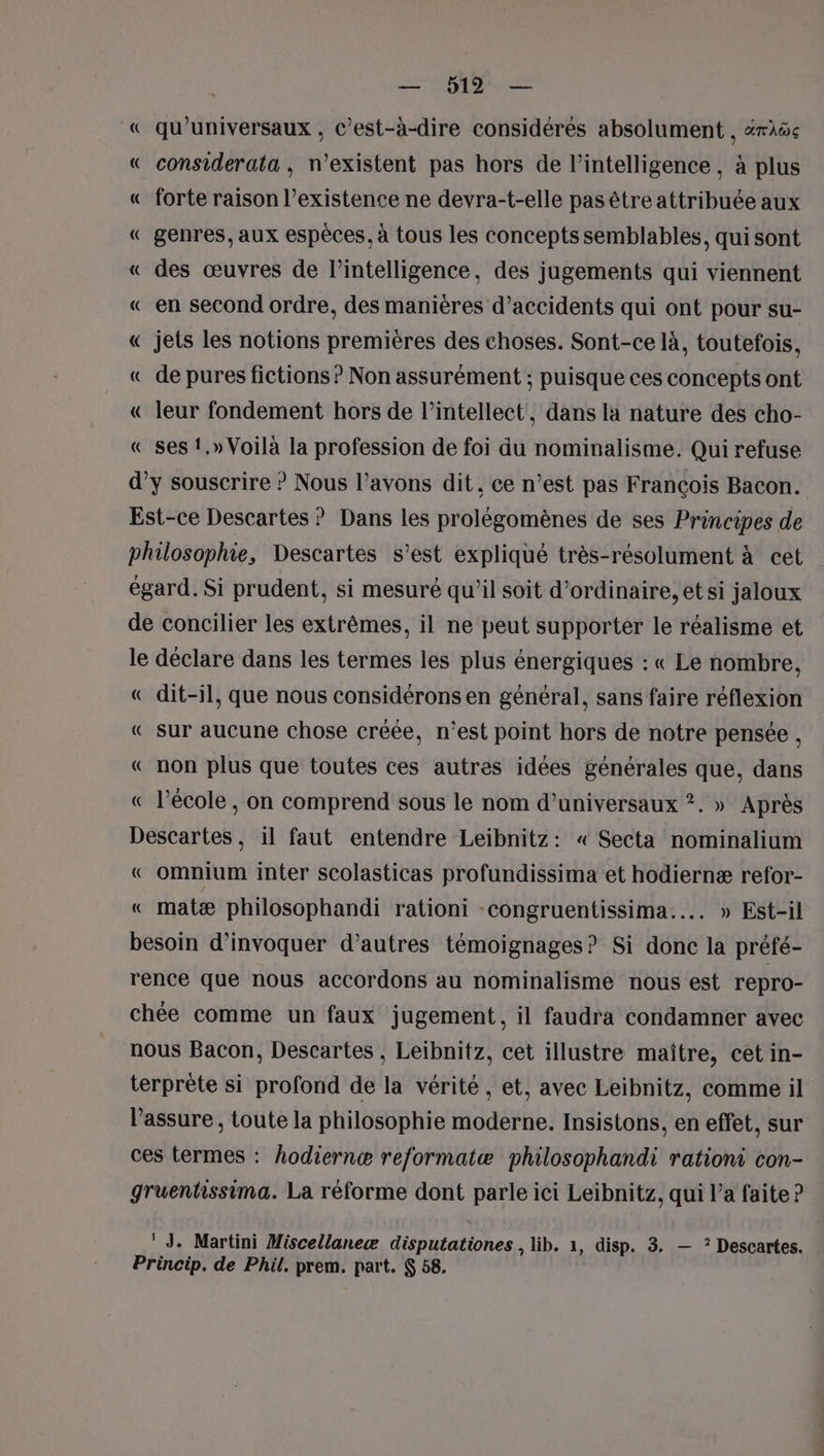 — 912 — « qu’universaux , c’est-à-dire considérés absolument , àrëe « considerata , n'existent pas hors de l'intelligence, à plus « forte raison l’existence ne devra-t-elle pas être attribuée aux « genres, aux espèces, à tous les concepts semblables, qui sont « des œuvres de l'intelligence, des jugements qui viennent « en second ordre, des manières d’accidents qui ont pour su- « jets les notions premières des choses. Sont-ce là, toutefois, « de pures fictions ? Non assurément ; puisque ces concepts ont € leur fondement hors de l’intellect, dans la nature des cho- « ses {,» Voilà la profession de foi du nominalisme. Qui refuse d’y souscrire ? Nous l’avons dit, ce n’est pas François Bacon. Est-ce Descartes ? Dans les prolégomènes de ses Principes de philosophie, Descartes s’est expliqué très-résolument à cet égard. Si prudent, si mesuré qu'il soit d'ordinaire, et si jaloux de concilier les extrêmes, il ne peut supporter le réalisme et le déclare dans les termes les plus énergiques : « Le nombre, « dit-il, que nous considérons en général, sans faire réflexion « sur aucune chose créée, n’est point hors de notre pensée , « non plus que toutes ces autres idées générales que, dans « l’école , on comprend sous le nom d’universaux ?. » Après Descartes, il faut entendre Leibnitz: « Secta nominalium « omnium inter scolasticas profundissima et hodiernæ refor- « matæ philosophandi rationi -congruentissima.... » Est-il besoin d'invoquer d’autres témoignages? Si donc la préfé- rence que nous accordons au nominalisme nous est repro- chée comme un faux jugement, il faudra condamner avec nous Bacon, Descartes , Leïbnitz, cet illustre maître, cet in- terprète si profond de la vérité , et, avec Leibnitz, comme il lassure , toute la philosophie moderne. Insistons, en effet, sur ces termes : hodiernæ reformatæ philosophandi rationi con- gruentissima. La réforme dont parle ici Leibnitz, qui l’a faite ? ‘ J. Martini Miscellaneæ disputationes , lib. 1, disp. 3. — ? Descartes. Princip. de Phil. prem. part. $ 58.