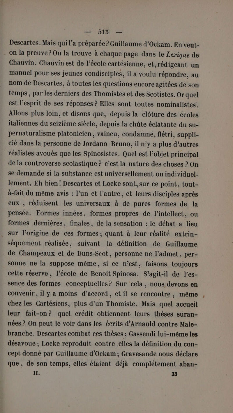 Descartes. Mais qui l’a préparée ? Guillaume d’Ockam. En veut- on la preuve? On la trouve à chaque page dans le Lexique de Chauvin. Chauvin est de l’école cartésienne, et,rédigeant un manuel pour ses jeunes condisciples, il a voulu répondre, au nom de Descartes, à toutes les questions encore agitées de son temps, par les derniers des Thomistes et des Scotistes. Or quel est l’esprit de ses réponses ? Elles sont toutes nominalistes. Allons plus loin, et disons que, depuis la clôture des écoles italiennes du seizième siècle, depuis la chûte éclatante du su- pernaturalisme platonicien, vaincu, condamné, flétri, suppli- cié dans la personne de Jordano Bruno, il n’y a plus d’autres réalistes avoués que les Spinosistes. Quel est l’objet principal de la controverse scolastique ? c’est la nature des choses ? On se demande si la substance est universellement ou individuel- lement. Eh bien! Descartes et Locke sont, sur ce point, tout- à-fait du même avis : l’un et l’autre, et leurs disciples après eux , réduisent les universaux à de pures formes de la pensée. Formes innées, formes propres de l’intellect, ou formes dernières, finales, de la sensation : le débat a lieu . sur l’origine de ces formes ; quant à leur réalité extrin- séquement réalisée, suivant la définition de Guillaume de Champeaux et de Duns-Scot, personne ne l’admet , per- sonne ne la suppose même, si ce m’est, faisons toujours cette réserve, l’école de Benoit Spinosa. S'agit-il de l’es- sence des formes conceptuelles? Sur cela, nous devons en convenir , il y a moins d’accord, et il se rencontre, même chez les Cartésiens, plus d’un Thomiste. Mais quel accueil leur fait-on? quel crédit obtiennent leurs thèses suran- nées ? On peut le voir dans les écrits d’Arnauld contre Male- branche. Descartes combat ces thèses ; Gassendi lui-même les désavoue ; Locke reproduit contre elles la définition du con- cept donné par Guillaume d’Ockam ; Gravesande nous déclare que, de son temps, elles étaient déjà complétement aban- IL, 33