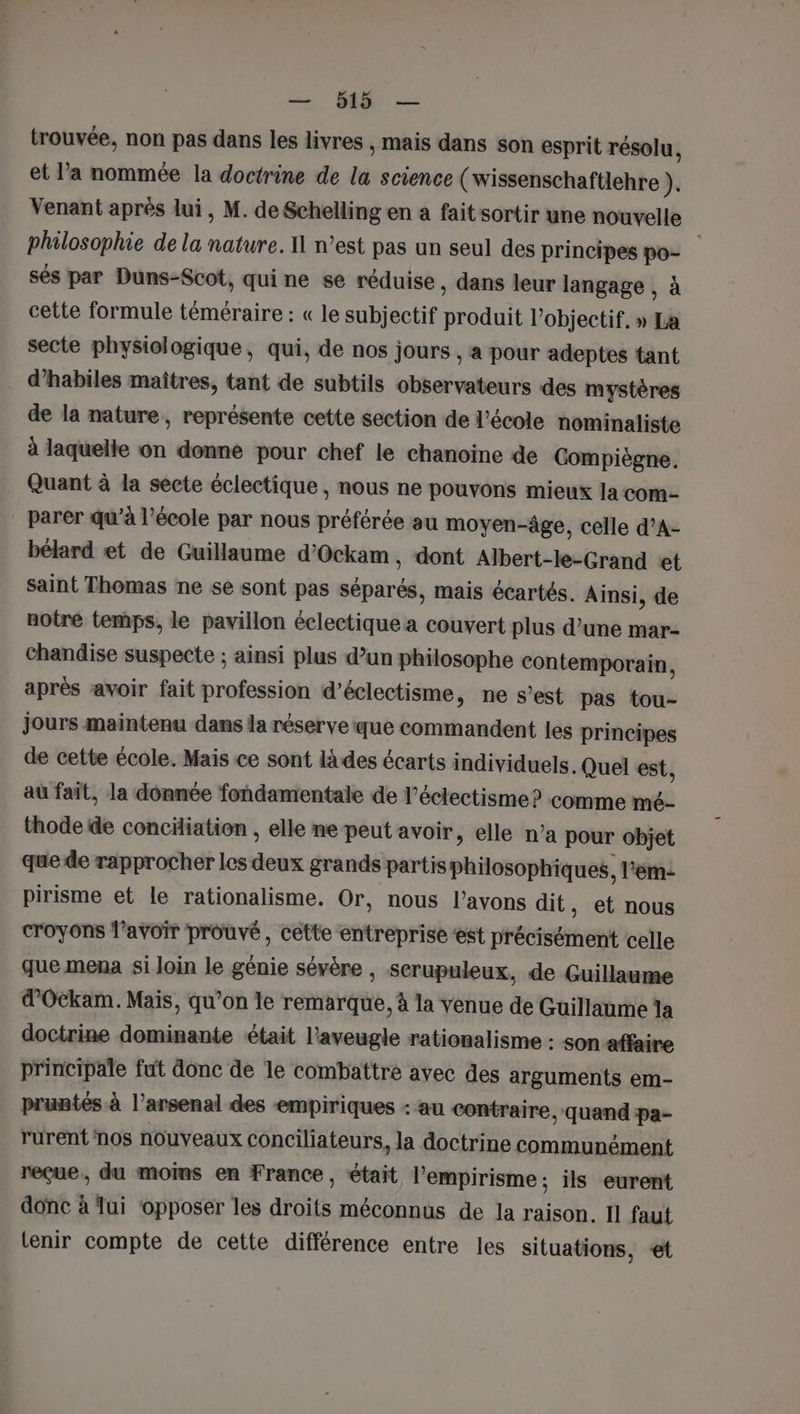 trouvée, non pas dans les livres , Mais dans son esprit résolu, et l’a nommée la doctrine de * science (wissenschaftlehre ). Venant après lui, M. deSchelling en a fait sortir une nouvelle philosophie de la Rai IL n’est pas un seul des principes po- sés par Duns-Scot, qui ne se réduise , dans leur langage , à cette formule téméraire : « le subjectif nt l'objectif. » La secte physiologique, qui, de nos jours , a pour adeptes tant d’habiles maîtres, tant de subtils observateurs des mystères de la nature, représente cette section de l’école nominaliste à laquelle on donne pour chef le chanoine de Compiègne. Quant à la secte éclectique , nous ne pouvons mieux la com- parer qu’à l’école par nous préférée au moyen-âge, celle d’A- bélard et de Guillaume d'Ockam, dont Albert-le-Grand et saint Thomas ne se sont pas séparés, mais écartés. Ainsi, de notre temps, le pavillon éclectique a couvert plus d’une mar- Chandise suspecte ; ainsi plus d’un philosophe contemporain, après avoir fait profession d’éclectisme, ne s’est pas tou- jours maintenu dans la réserve que commandent les principes de cette école. Mais ce sont là des écarts individuels. Quel est, au fait, la donnée fondamentale de l’éclectisme? comme mé- thode de conciliation , elle ne peut avoir, elle n’a pour objet que de rapprocher les AE grands partis Phitesopenrek. l’em- pirisme et le rationalisme. Or, nous l'avons dit, et nous croyons l'avoir prouvé, cette entreprise ‘est précisément celle que mena si loin le génie sévère , serupuleux, de Guillaume d'Ockam. Mais, qu’on le remarque, à la venue de Guillaume la doctrine dominante était l’aveugle rationalisme : son affaire principale fut donc de le combattre avec des arguments em- pruntés à l’arsenal des empiriques : au contraire, quand pa- rurent nos nouveaux conciliateurs, la doctrine communément reçue, du moins en France, était l’empirisme ; ils eurent donc à lui ‘opposer les droits méconnus de la raison. Il faut tenir compte de cette différence entre les situations, et