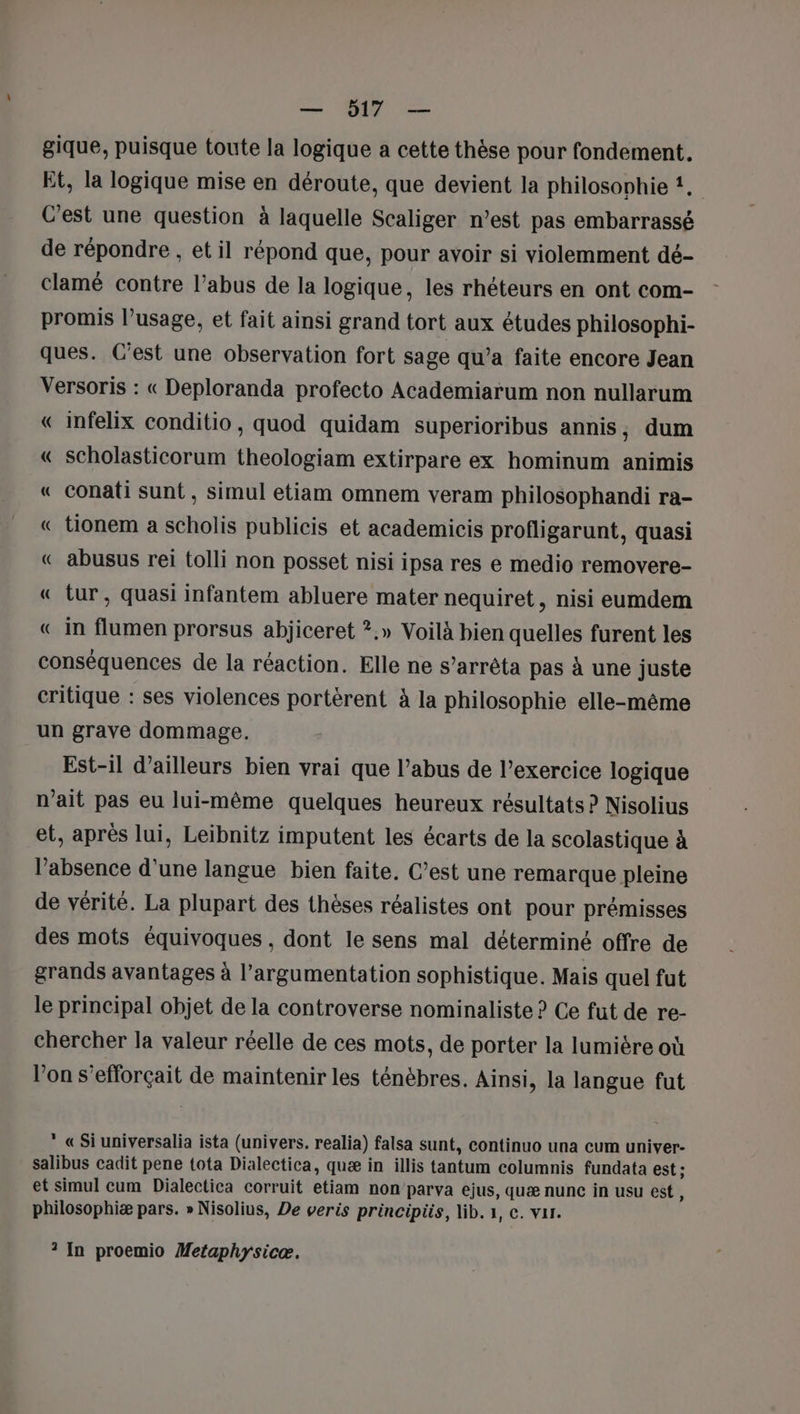 gique, puisque toute la logique a cette thèse pour fondement. Et, la logique mise en déroute, que devient la philosophie !, C’est une question à laquelle Scaliger n’est pas embarrassé de répondre , et il répond que, pour avoir si violemment dé- clamé contre l’abus de la logique, les rhéteurs en ont com- promis l’usage, et fait ainsi grand tort aux études philosophi- ques. C'est une observation fort sage qu’a faite encore Jean Versoris : « Deploranda profecto Academiarum non nullarum « infelix conditio, quod quidam superioribus annis, dum « scholasticorum theologiam extirpare ex hominum animis « conati sunt, simul etiam omnem veram philosophandi ra- « tionem a scholis publicis et academicis profligarunt, quasi « abusus rei tolli non posset nisi ipsa res e medio removere- « tur, quasi infantem abluere mater nequiret, nisi eumdem « in flumen prorsus abjiceret ?.» Voilà bien quelles furent les conséquences de la réaction. Elle ne s’arrêta pas à une juste critique : ses violences portérent à la philosophie elle-même un grave dommage. Est-il d’ailleurs bien vrai que l’abus de l'exercice logique n'ait pas eu lui-même quelques heureux résultats ? Nisolius et, après lui, Leibnitz imputent les écarts de la scolastique à l'absence d'une langue bien faite. C’est une remarque pleine de vérité. La plupart des thèses réalistes ont pour prémisses des mots équivoques, dont le sens mal déterminé offre de grands avantages à l'argumentation sophistique. Mais quel fut le principal objet de la controverse nominaliste ? Ce fut de re- chercher la valeur réelle de ces mots, de porter la lumière où l’on s’efforçait de maintenir les ténèbres. Ainsi, la langue fut  «Si universalia ista (univers. realia) falsa sunt, continuo una cum univer- salibus cadit pene tota Dialectica, quæ in illis tantum columnis fundata est ; et simul cum Dialectica corruit etiam non parva ejus, quæ nunc in usu est, philosophiæ pars. » Nisolius, De veris principiis, lib. 1, c. var. ? In proemio Metaphyrsicæ.