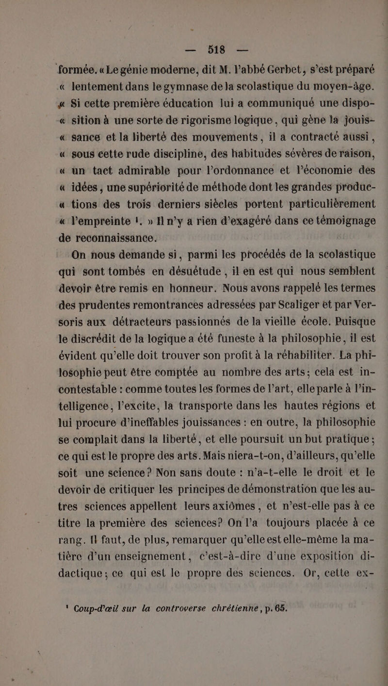 w — 518 — formée. «Le génie moderne, dit M. l'abbé Gerbet, s’est préparé lentement dans le gymnase de la seolastique du moyen-âge. « Si cette première éducation lui a communiqué une dispo- « sition à une sorte de rigorisme logique , qui gène la jouis- « sance et la liberté des mouvements, il a contracté aussi, « sous cette rude discipline, des habitudes sévères de raison, « un tact admirable pour l'ordonnance et l’économie des « idées , une supériorité de méthode dont les grandes produc- « tions des trois derniers siècles portent particulièrement « l'empreinte !. » H n’y a rien d’exagéré dans ce témoignage de reconnaissance. On nous demande si, parmi les procédés de la scolastique qui sont tombés en désuétude , il en est qui nous semblent devoir être remis en honneur. Nous avons rappelé les termes des prudentes remontrances adressées par Scaliger et par Ver- soris aux détracteurs passionnés de la vieille école. Puisque le discrédit de la logique a été funeste à la philosophie, il est évident qu’elle doit trouver son profit à la réhabiliter. La phi- losophie peut être comptée au nombre des arts; cela est in- contestable : comme toutes les formes de l’art, elle parle à l’in- telligence , l’excite, la transporte dans les hautes régions et lui procure d’ineffables jouissances : en outre, la philosophie se complait dans la liberté, et elle poursuit un but pratique ; ce qui est le propre des arts. Mais niera-t-on, d’ailleurs, qu’elle soit une science ? Non sans doute : n’a-t-elle le droit et le devoir de critiquer les principes de démonstration que les au- tres sciences appellent leurs axiômes , et n’est-elle pas à ce titre la première des sciences? On l’a toujours placée à ce rang. {l faut, de plus, remarquer qu’elle est elle-même la ma- tiére d’un enseignement, c'est-à-dire d'une exposition di- dactique ; ce qui est le propre des sciences. Or, cette ex- (( La) ‘ Coup-d’œil sur la controverse chrétienne, p. 65.