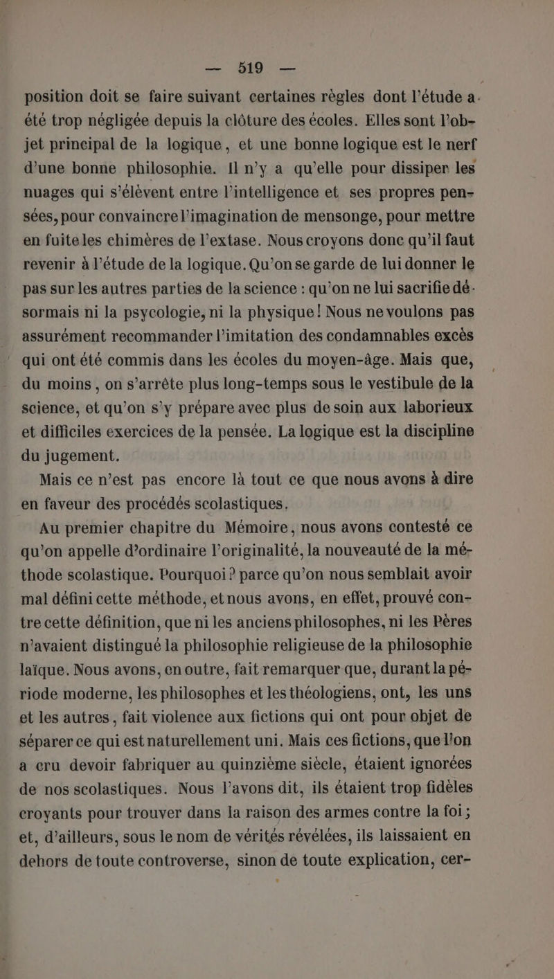 position doit se faire suivant certaines règles dont l’étude a. été trop négligée depuis la clôture des écoles. Elles sont l’ob- jet prmeipal de la logique, et une bonne logique est le nerf d’une bonne philosophie. Il n’y a qu’elle pour dissiper les nuages qui s'élèvent entre l'intelligence et ses propres pen- sées, pour convaincre l'imagination de mensonge, pour mettre en fuite les chimères de l’extase. Nous croyons done qu'il faut revenir à l'étude de la logique. Qu’onse garde de lui donner le pas sur les autres parties de la science : qu’on ne lui sacrifie dé- sormais ni la psycologie, ni la physique! Nous ne voulons pas assurément recommander l’imitation des condamnables excès qui ont été commis dans les écoles du moyen-âge. Mais que, du moins, on s’arrête plus long-temps sous le vestibule de la science, et qu’on s'y prépare avec plus de soin aux laborieux et difficiles exercices de la pensée. La logique est la discipline du jugement. Mais ce n’est pas encore là tout ce que nous avons à dire en faveur des procédés scolastiques. Au premier chapitre du Mémoire, nous avons contesté ce qu’on appelle d’ordinaire l'originalité, la nouveauté de la mé- thode scolastique. Pourquoi ? parce qu’on nous semblait avoir mal défini cette méthode, et nous avons, en effet, prouvé con- tre cette définition, que ni les anciens philosophes, ni les Pères n'avaient distingué la philosophie religieuse de la philosophie laïque. Nous avons, en outre, fait remarquer que, durant la pé- riode moderne, les philosophes et les théologiens, ont, les uns et les autres, fait violence aux fictions qui ont pour objet de séparer ce qui est naturellement uni. Mais ces fictions, que l’on a cru devoir fabriquer au quinzième siècle, étaient ignorées de nos scolastiques. Nous l'avons dit, ils étaient trop fidèles croyants pour trouver dans la raison des armes contre la foi ; et, d’ailleurs, sous le nom de vérités révélées, ils laissaient en dehors de toute controverse, sinon de toute explication, cer-