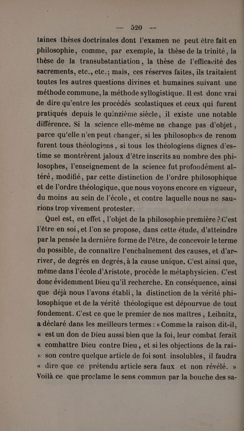 taines thèses doctrinales dont l’examen ne peut être fait en philosophie, comme, par exemple, la thèse de la trinité, la thèse de la transubstantiation , la thèse de l'efficacité des : sacrements, etc., etc.; mais, ces réserves faites, ils traitaient toutes les autres questions divines et humaines suivant une méthode commune, la méthode syllogistique. Il est donc vrai de dire qu’entre les procédés scolastiques et ceux qui furent pratiqués depuis le quinzième siècle, il existe une notable différence. Si la science elle-même ne change pas d'objet, parce qu’elle n’en peut changer, si les philosophes de renom furent tous théologiens , si tous les théologiens dignes d’es- time se montrèrent jaloux d’être inscrits au nombre des phi- losophes, l’enseignement de la science fut profondément al- téré, modifié, par cette distinction de l’ordre philosophique et de l’ordre théologique, que nous voyons encore en vigueur, du moins au sein de l’école, et contre laquelle nous ne sau- rions trop vivement protester. Quel est, en effet , l’objet de la philosophie première ? C’est l'être en soi, et l’on se propose, dans cette étude, d’atteindre par la pensée la dernière forme de l’être, de concevoir le terme du possible, de connaître l’enchainement des causes, et d’ar- river, de degrés en degrés, à la cause unique. C’est ainsi que, même dans l’école d’Aristote, procède le métaphysicien. C’est donc évidemment Dieu qu’il recherche. En conséquence, ainsi que déjà nous l’avons établi, la distinction de la vérité phi- losophique et de la vérité théologique est dépourvue de tout fondement. C’est ce que le premier de nos maîtres, Leibnitz, a déclaré dans les meilleurs termes : «Comme la raison dit-il, « est un don de Dieu aussi bien que la foi, leur combat ferait « combattre Dieu contre Dieu, et si les objections de la rai- « Son Contre quelque article de foi sont insolubles, il faudra « dire que ce prétendu articie sera faux et non révélé. » Voilà ce que proclame le sens commun par la bouche des sa-