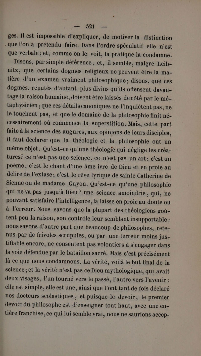 ges. Il est impossible d’expliquer, de motiver la distinction .que l’on a prétendu faire. Dans l'ordre spéculatif elle n’est que verbale ; et, comme on le voit, la pratique la condamne. Disons, par simple déférence , et, il semble, malgré Leib- nitz, que certains dogmes religieux ne peuvent être la ma- tière d’un examen vraiment philosophique ; disons, que ces dogmes, réputés d'autant plus divins qu’ils offensent davan- tage la raison humaine, doivent être laissés de côté par le mé- taphysicien ; que ces détails canoniques ne l’inquiètent pas, ne le touchent pas, et que le domaine de la philosophie finit né- cessairement où commence la superstition. Mais, cette part ” faite à la science des augures, aux opinions de leurs disciples, il faut déclarer que la théologie et la philosophie ont un même objet. Qu'est-ce qu’une théologie qui néglige les créa- tures? ce n’est pas une science, ce n’est pas un art; c’estun poëme, c’est le chant d’une âme ivre de Dieu et en proie au délire de l’extase; c’est le rêve lyrique de sainte Catherine de Sienne ou de madame Guyon. Qu'est-ce qu’une philosophie qui ne va pas jusqu’à Dieu? une science amoindrie, qui, ne pouvant satisfaire l’intelligence, la laisse en proie au doute ou à l’erreur. Nous savons que la plupart des théologiens goû- tent peu la raison, son contrôle leur semblant insupportable : nous savons d'autre part que beaucoup de philosophes, rete- nus par de frivoles scrupules, ou par une terreur moins jus- tifiable encore, ne consentent pas volontiers à s’engager dans la voie défendue par le bataillon sacré. Mais c’est précisément là ce que nous condamnons. La vérité, voilà le but final de la science; et la vérité n’est pas ce Dieu mythologique, qui avait deux visages, l’un tourné vers le passé, l’autre vers l’avenir : elle est simple, elle est une, ainsi que l'ont tant de fois déclaré nos docteurs scolastiques , et puisque le devoir, le premier devoir du philosophe est d'enseigner tout haut, avec une en- tière franchise, ce qui lui semble vrai, nous ne saurions accep-