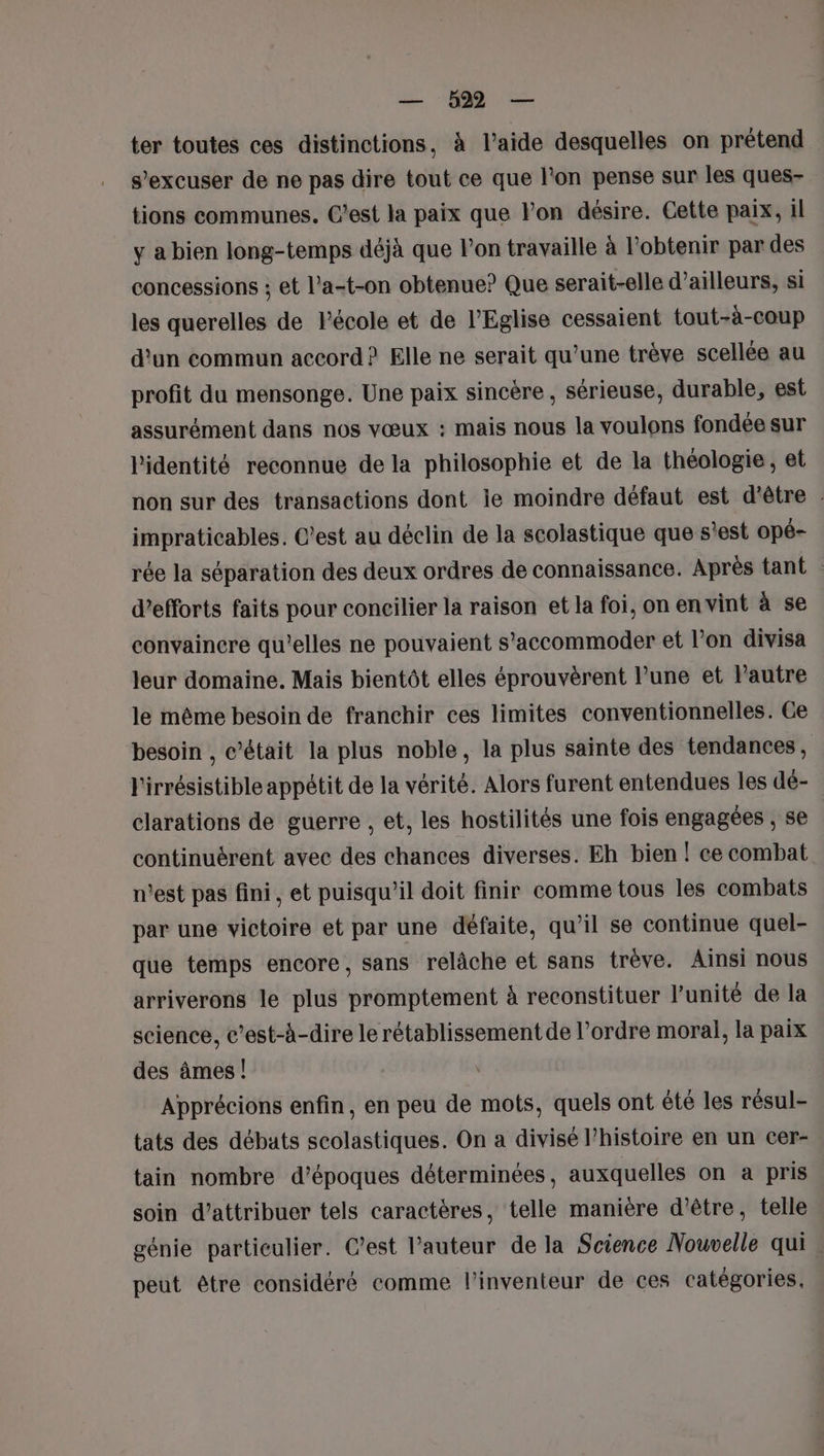 — b22 — ter toutes ces distinctions, à l’aide desquelles on prétend s’excuser de ne pas dire tout ce que l'on pense sur les ques- tions communes. C'est la paix que l'on désire. Cette paix, il y a bien long-temps déjà que l’on travaille à l'obtenir par des concessions ; et l’a-t-on obtenue? Que serait-elle d’ailleurs, si les querelles de l'école et de l'Eglise cessaient tout-à-coup d'un commun accord? Elle ne serait qu’une trève scellée au profit du mensonge. Une paix sincère , sérieuse, durable, est assurément dans nos vœux : mais nous la voulons fondée sur l'identité reconnue de la philosophie et de la théologie, et non sur des transactions dont le moindre défaut est d'être : impraticables. C’est au déclin de la scolastique que s'est opé- rée la séparation des deux ordres de connaissance. Après tant d'efforts faits pour concilier la raison et la foi, on en vint à se convainere qu’elles ne pouvaient s'accommoder et l’on divisa leur domaine. Mais bientôt elles éprouvèrent l’une et Pautre le même besoin de franchir ces limites conventionnelles. Ce besoin , c'était la plus noble, la plus sainte des tendances, l'irrésistible appétit de la vérité. Alors furent entendues les dé- clarations de guerre , et, les hostilités une fois engagées , se continuérent avec des chances diverses. Eh bien ! ce combat n’est pas fini, et puisqu'il doit finir comme tous les combats par une victoire et par une défaite, qu’il se continue quel- que temps encore, sans relâche et sans trève. Ainsi nous arriverons le plus promptement à reconstituer l'unité de la science, c’est-à-dire le rétablissement de l’ordre moral, la paix des âmes! Apprécions enfin, en peu de mots, quels ont été les résul- tats des débats scolastiques. On a divisé l’histoire en un cer- tain nombre d’époques déterminées, auxquelles on a pris soin d’attribuer tels caractères, telle manière d’être, telle génie particulier. C’est l’auteur de la Science Nouvelle qui peut être considéré comme l'inventeur de ces catégories.