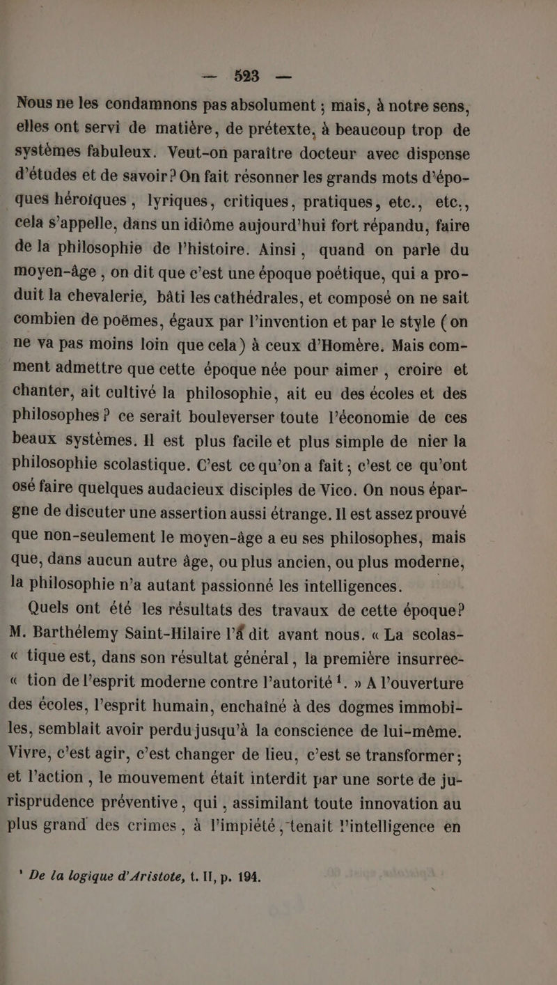 — 593 — Nous ne les condamnons pas absolument ; mais, à notre sens, elles ont servi de matière, de prétexte, à beaucoup trop de systèmes fabuleux. Veut-on paraître docteur avec dispense d’études et de savoir ? On fait résonner les grands mots d’épo- ques héroiques , lyriques, critiques, pratiques, etc., etc., cela S’appelle, dans un idiôme aujourd’hui fort répandu, faire de la philosophie de l’histoire. Ainsi , quand on parle du moyen-âge , on dit que c’est une époque poétique, qui a pro- duit la chevalerie, bâti les cathédrales, et composé on ne sait combien de poëmes, égaux par l’invention et par le style (on ne Va pas moins loin que cela) à ceux d'Homère. Mais com- ment admettre que cette époque née pour aimer , eroire et chanter, ait cultivé la philosophie, ait eu des écoles et des philosophes ? ce serait bouleverser toute l’économie de ces beaux systèmes. Il est plus facile et plus simple de nier la philosophie scolastique. C’est ce qu’on a fait ; c'est ce qu'ont osé faire quelques audacieux disciples de Vico. On nous épar- gne de discuter une assertion aussi étrange. Il est assez prouvé que non-seulement le moyen-âge a eu ses philosophes, mais que, dans aucun autre âge, ou plus ancien. ou plus moderne, la philosophie n’a autant passionné les intelligences. Quels ont été les résultats des travaux de cette époque? M. Barthélemy Saint-Hilaire l’Â dit avant nous. « La scolas- « tique est, dans son résultat général , la première insurrec- « tion de l’esprit moderne contre l'autorité {. » A l'ouverture des écoles, l'esprit humain, enchaîné à des dogmes immobi- les, semblait avoir perdu jusqu’à la conscience de lui-même. Vivre, c’est agir, c’est changer de lieu, c’est se transformer : et l’action , le mouvement était interdit par une sorte de ju- risprudence préventive, qui, assimilant toute innovation au plus grand des crimes, à l’impiété ,; tenait l’intelligence en * De la logique d’Aristote, t. WU, p. 194.